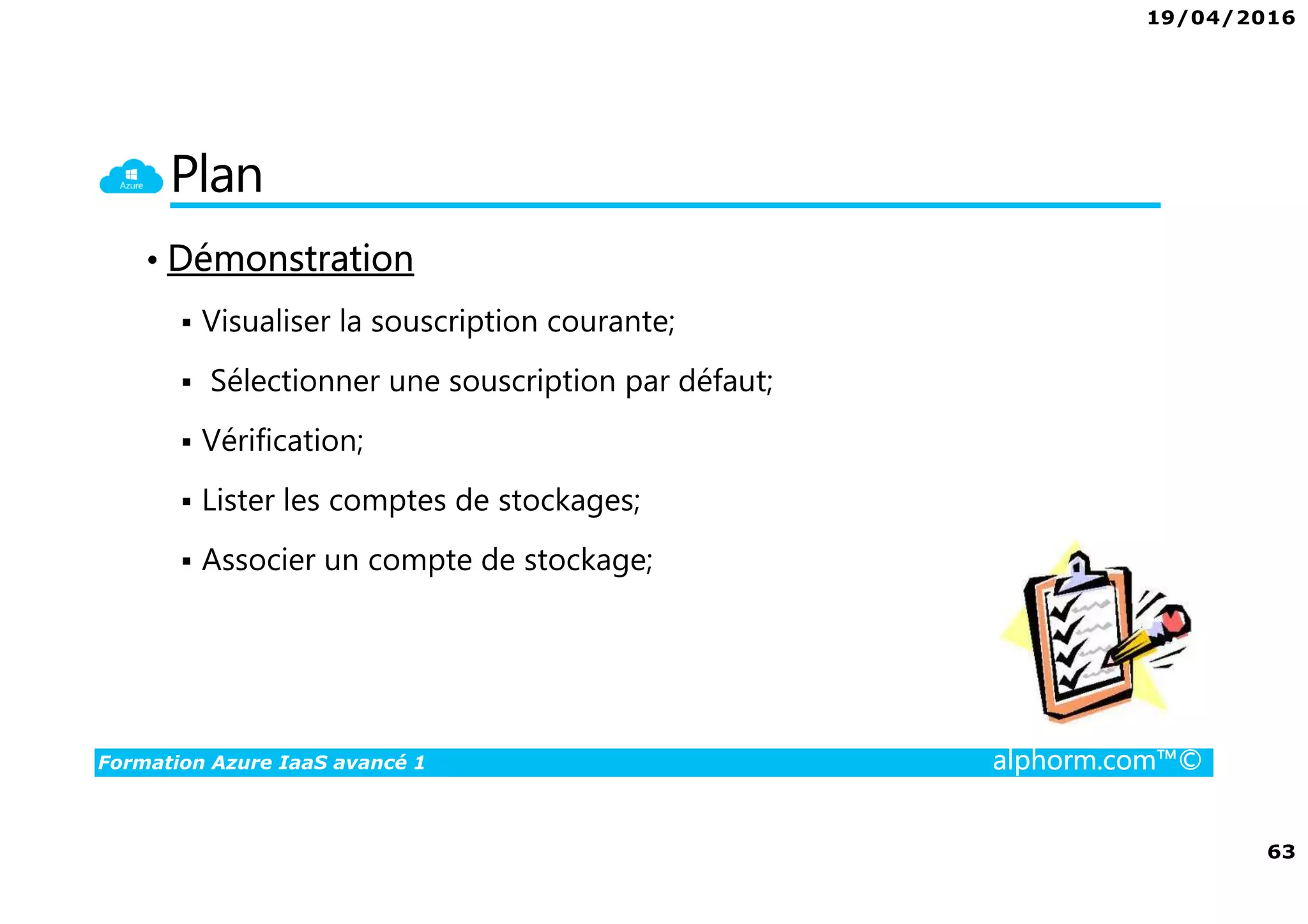 19/04/2016
63
Formation Azure IaaS avancé 1 alphorm.com™©
Plan
• Démonstration
Visualiser la souscription courante;
Sélectionner une souscription par défaut;
Vérification;
Lister les comptes de stockages;
Associer un compte de stockage;
 