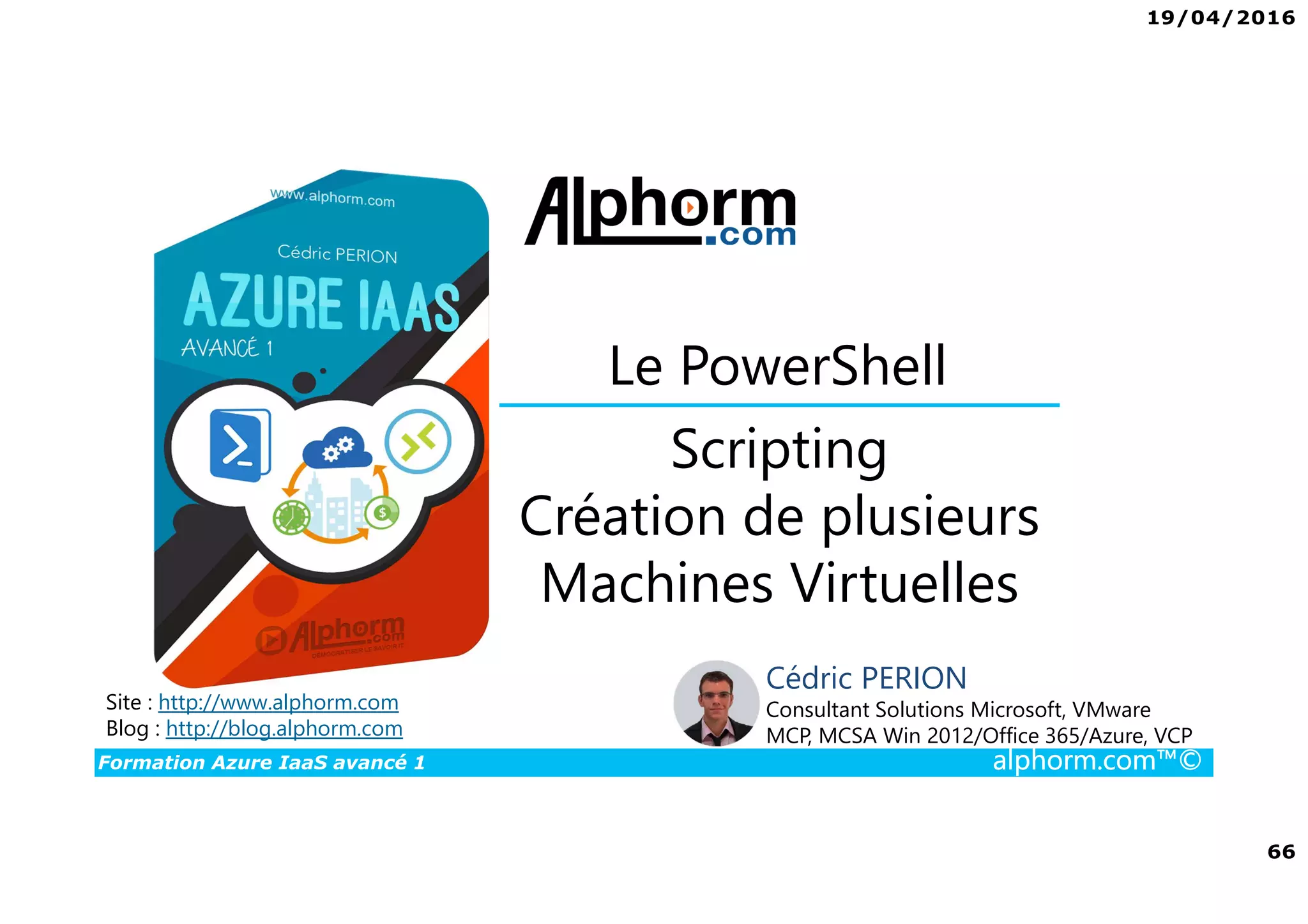 19/04/2016
66
Formation Azure IaaS avancé 1 alphorm.com™©
Scripting
Création de plusieurs
Machines Virtuelles
Le PowerShell
Site : http://www.alphorm.com
Blog : http://blog.alphorm.com
Cédric PERION
Consultant Solutions Microsoft, VMware
MCP, MCSA Win 2012/Office 365/Azure, VCP
 