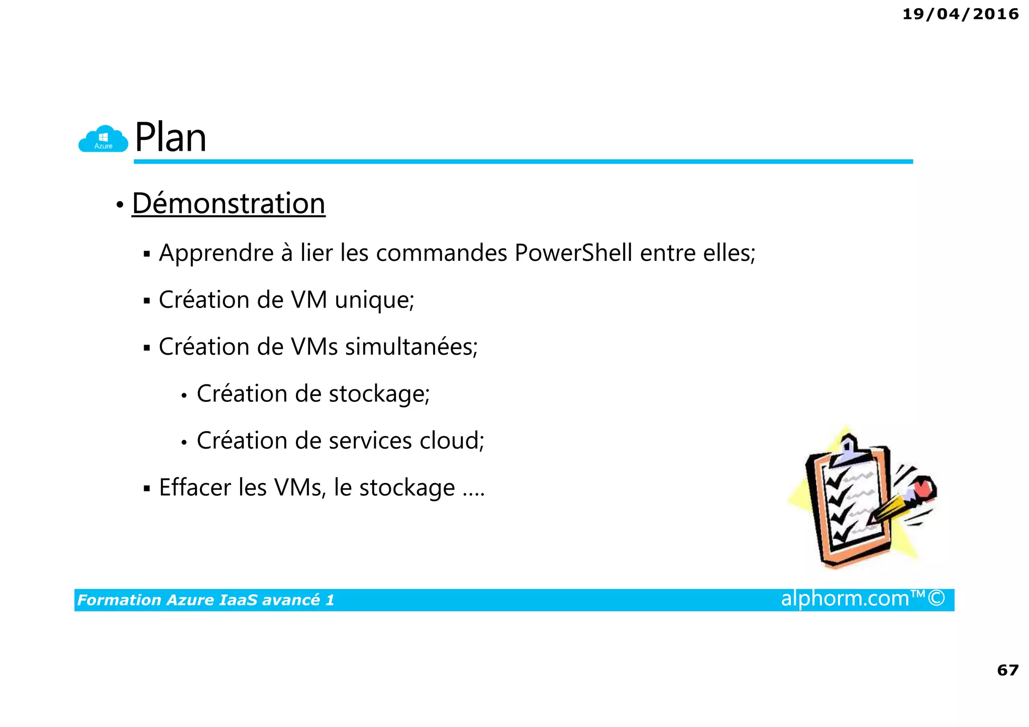 19/04/2016
67
Formation Azure IaaS avancé 1 alphorm.com™©
Plan
• Démonstration
Apprendre à lier les commandes PowerShell entre elles;
Création de VM unique;
Création de VMs simultanées;
• Création de stockage;
• Création de services cloud;
Effacer les VMs, le stockage ….
 