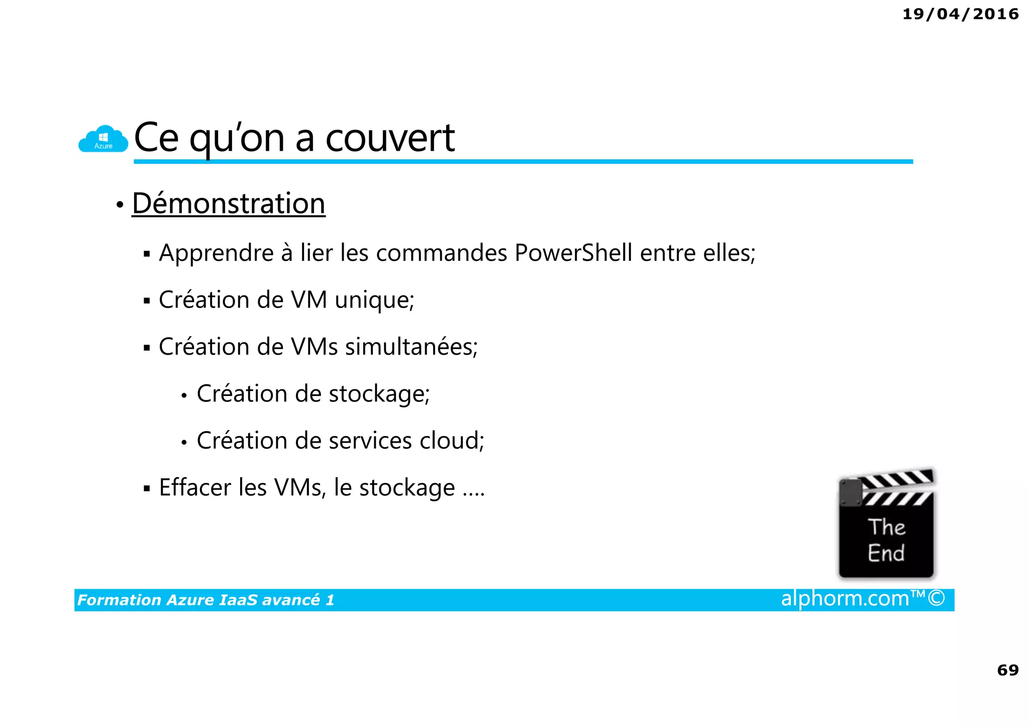 19/04/2016
69
Formation Azure IaaS avancé 1 alphorm.com™©
Ce qu’on a couvert
• Démonstration
Apprendre à lier les commandes PowerShell entre elles;
Création de VM unique;
Création de VMs simultanées;
• Création de stockage;
• Création de services cloud;
Effacer les VMs, le stockage ….
 