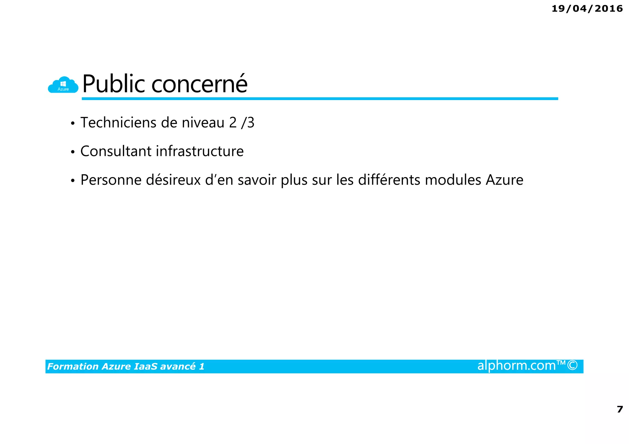 19/04/2016
7
Formation Azure IaaS avancé 1 alphorm.com™©
Public concerné
• Techniciens de niveau 2 /3
• Consultant infrastructure
• Personne désireux d’en savoir plus sur les différents modules Azure
 