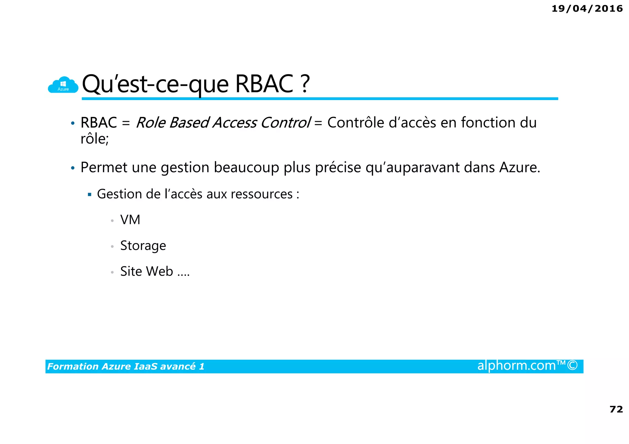 19/04/2016
72
Formation Azure IaaS avancé 1 alphorm.com™©
Qu’est-ce-que RBAC ?
• RBAC = Role Based Access Control = Contrôle d’accès en fonction du
rôle;
• Permet une gestion beaucoup plus précise qu’auparavant dans Azure.
Gestion de l’accès aux ressources :
• VM
• Storage
• Site Web ….
 