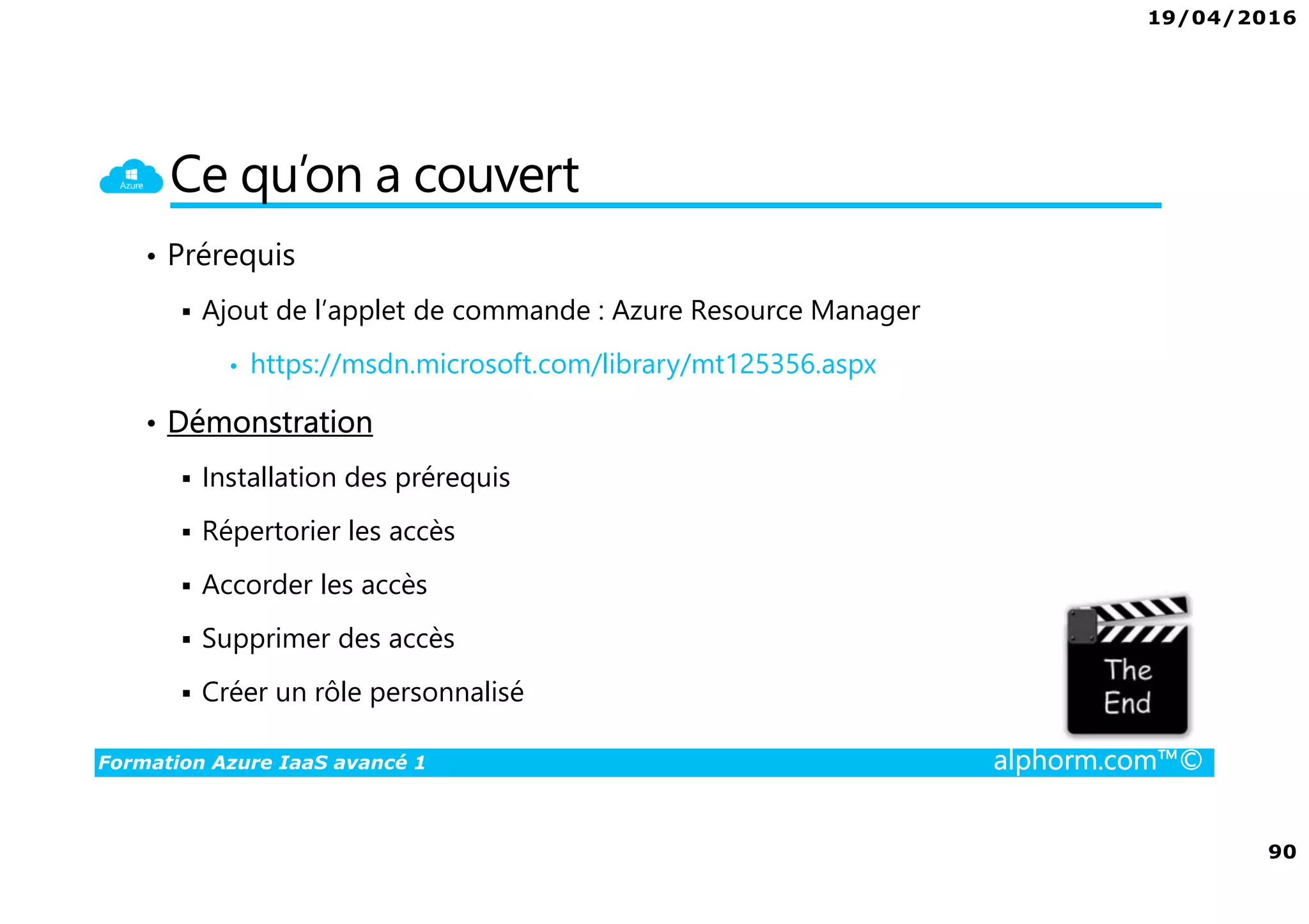 19/04/2016
90
Formation Azure IaaS avancé 1 alphorm.com™©
Ce qu’on a couvert
• Prérequis
Ajout de l’applet de commande : Azure Resource Manager
• https://msdn.microsoft.com/library/mt125356.aspx
• Démonstration
Installation des prérequis
Répertorier les accès
Accorder les accès
Supprimer des accès
Créer un rôle personnalisé
 