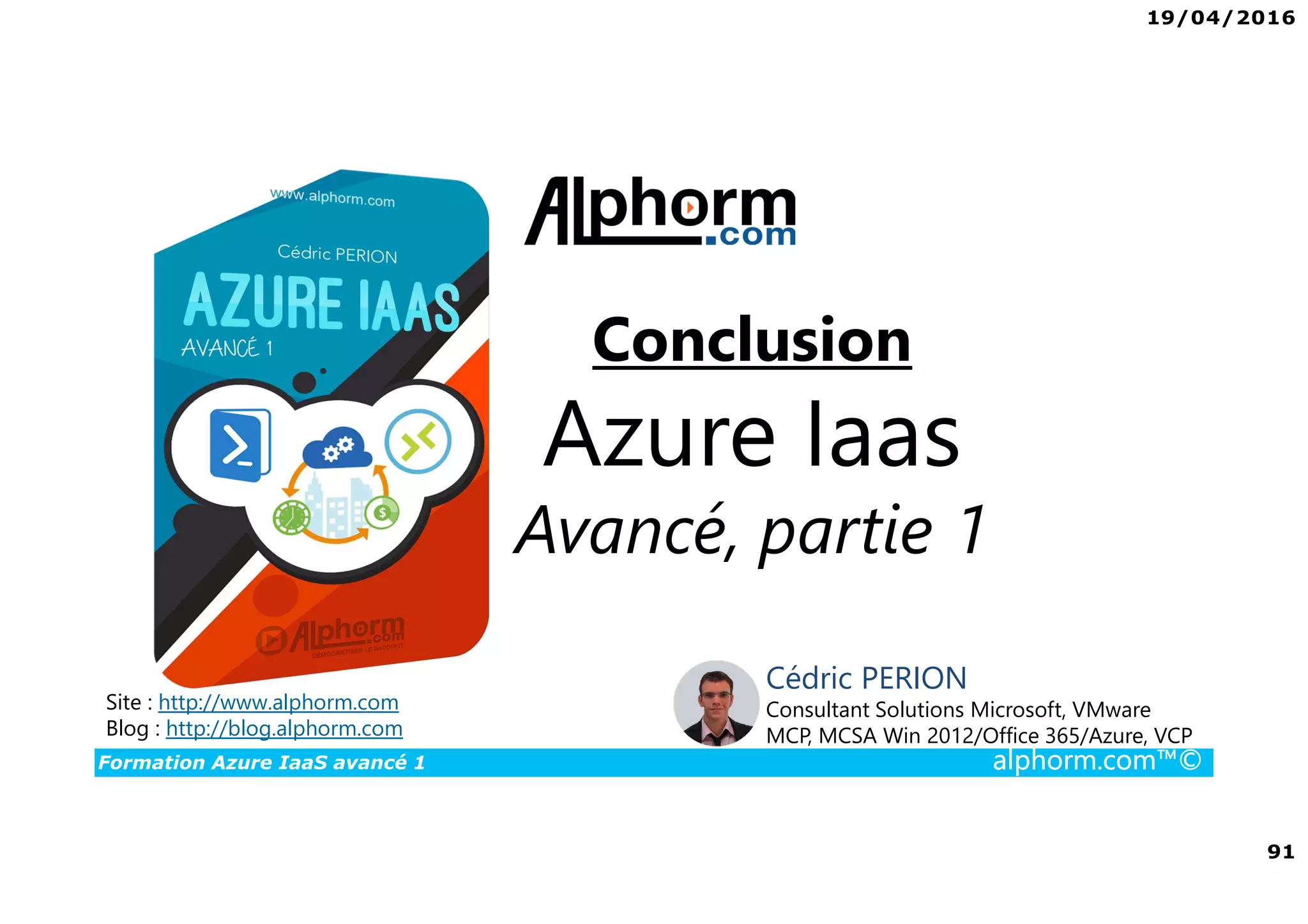 19/04/2016
91
Formation Azure IaaS avancé 1 alphorm.com™©
Site : http://www.alphorm.com
Blog : http://blog.alphorm.com
Cédric PERION
Consultant Solutions Microsoft, VMware
MCP, MCSA Win 2012/Office 365/Azure, VCP
Conclusion
Azure Iaas
Avancé, partie 1
 