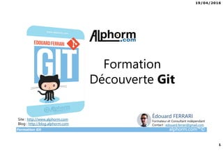 19/04/2016
1
Formation Git alphorm.com™©
Formation
Découverte Git
Site : http://www.alphorm.com
Blog : http://blog.alphorm.com
Édouard FERRARI
Formateur et Consultant indépendant
Contact : edouard.ferrari@gmail.com
 