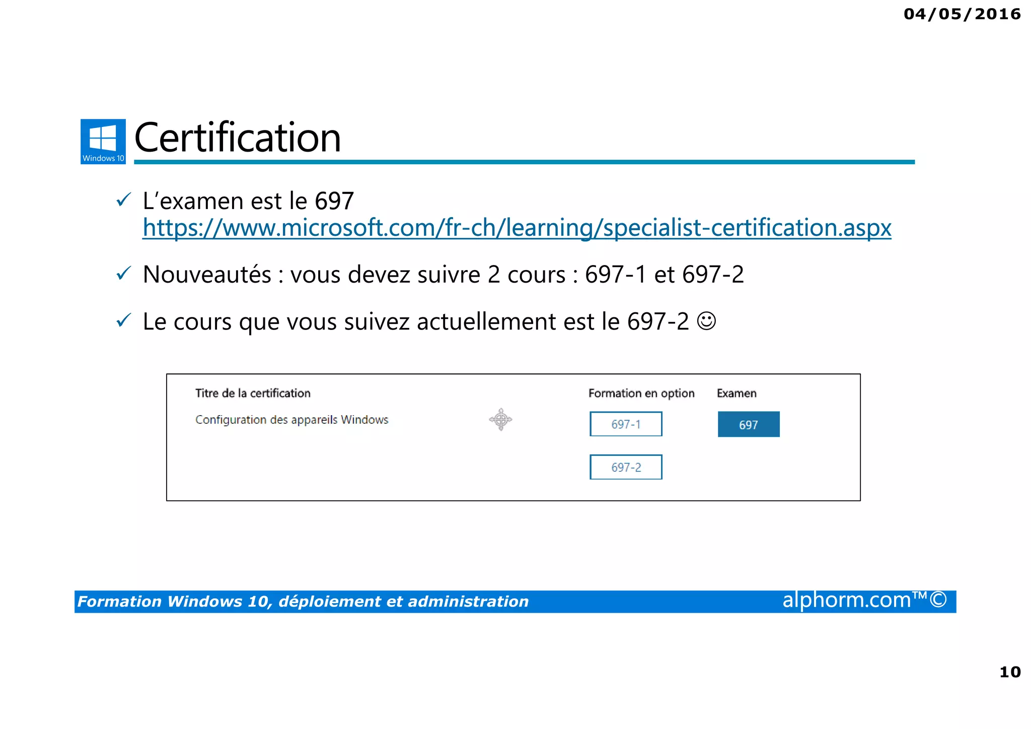 04/05/2016
10
Formation Windows 10, déploiement et administration alphorm.com™©
Certification
L’examen est le 697
https://www.microsoft.com/fr-ch/learning/specialist-certification.aspx
Nouveautés : vous devez suivre 2 cours : 697-1 et 697-2
Le cours que vous suivez actuellement est le 697-2 ☺
 