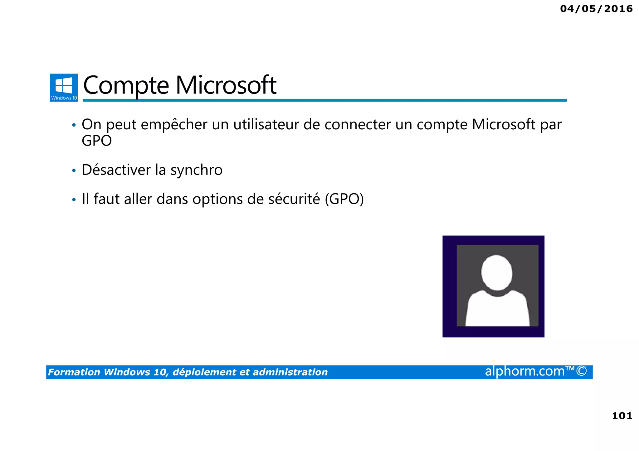 04/05/2016
101
Formation Windows 10, déploiement et administration alphorm.com™©
Compte Microsoft
• On peut empêcher un utilisateur de connecter un compte Microsoft par
GPO
• Désactiver la synchro
• Il faut aller dans options de sécurité (GPO)
 
