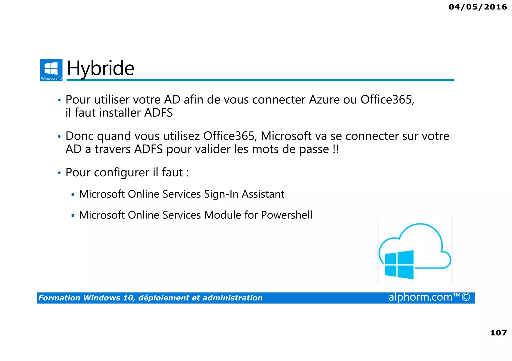 04/05/2016
107
Formation Windows 10, déploiement et administration alphorm.com™©
Hybride
• Pour utiliser votre AD afin de vous connecter Azure ou Office365,
il faut installer ADFS
• Donc quand vous utilisez Office365, Microsoft va se connecter sur votre
AD a travers ADFS pour valider les mots de passe !!
• Pour configurer il faut :
Microsoft Online Services Sign-In Assistant
Microsoft Online Services Module for Powershell
 