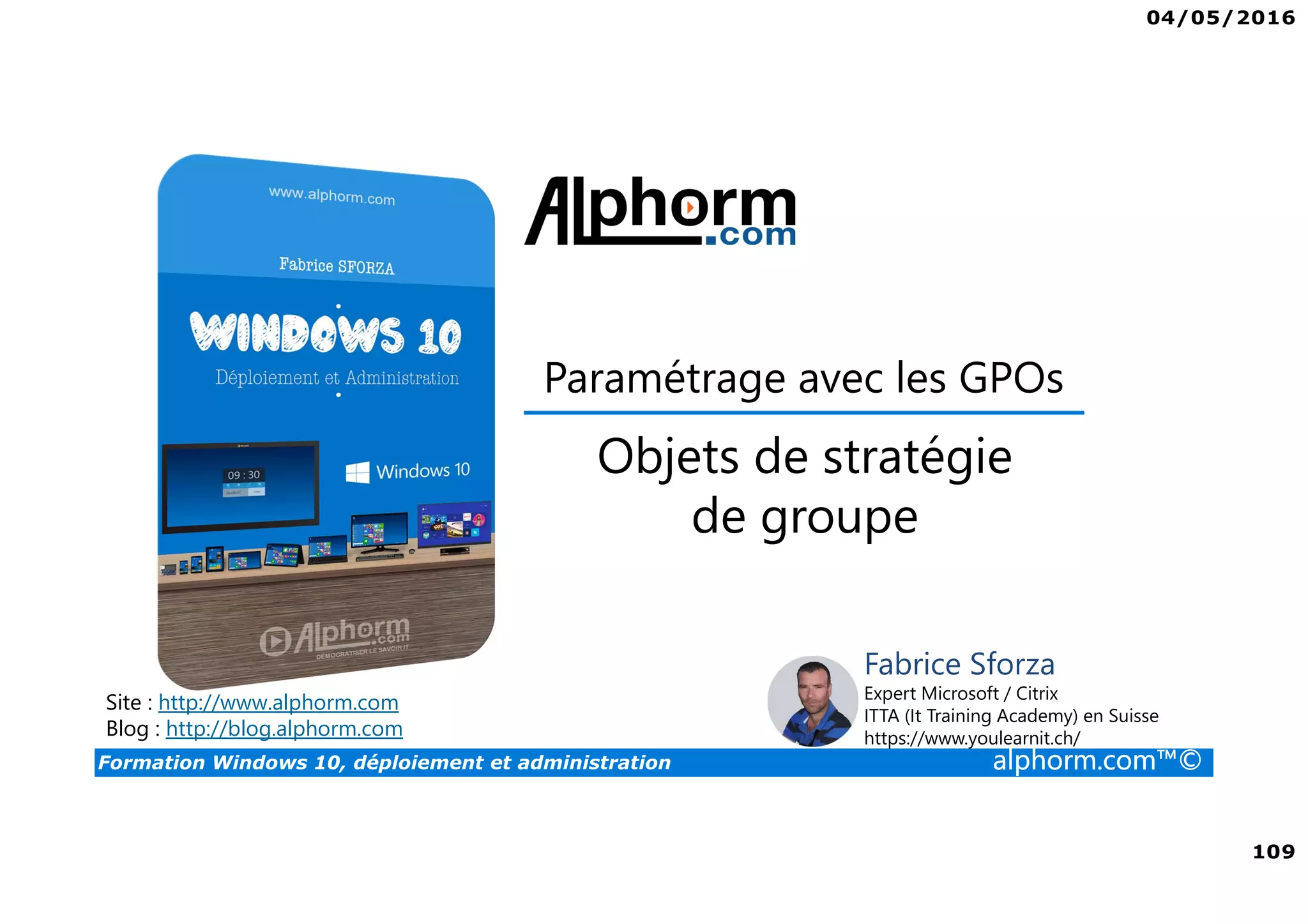 04/05/2016
109
Formation Windows 10, déploiement et administration alphorm.com™©
Paramétrage avec les GPOs
Site : http://www.alphorm.com
Blog : http://blog.alphorm.com
Fabrice Sforza
Expert Microsoft / Citrix
ITTA (It Training Academy) en Suisse
https://www.youlearnit.ch/
Objets de stratégie
de groupe
 
