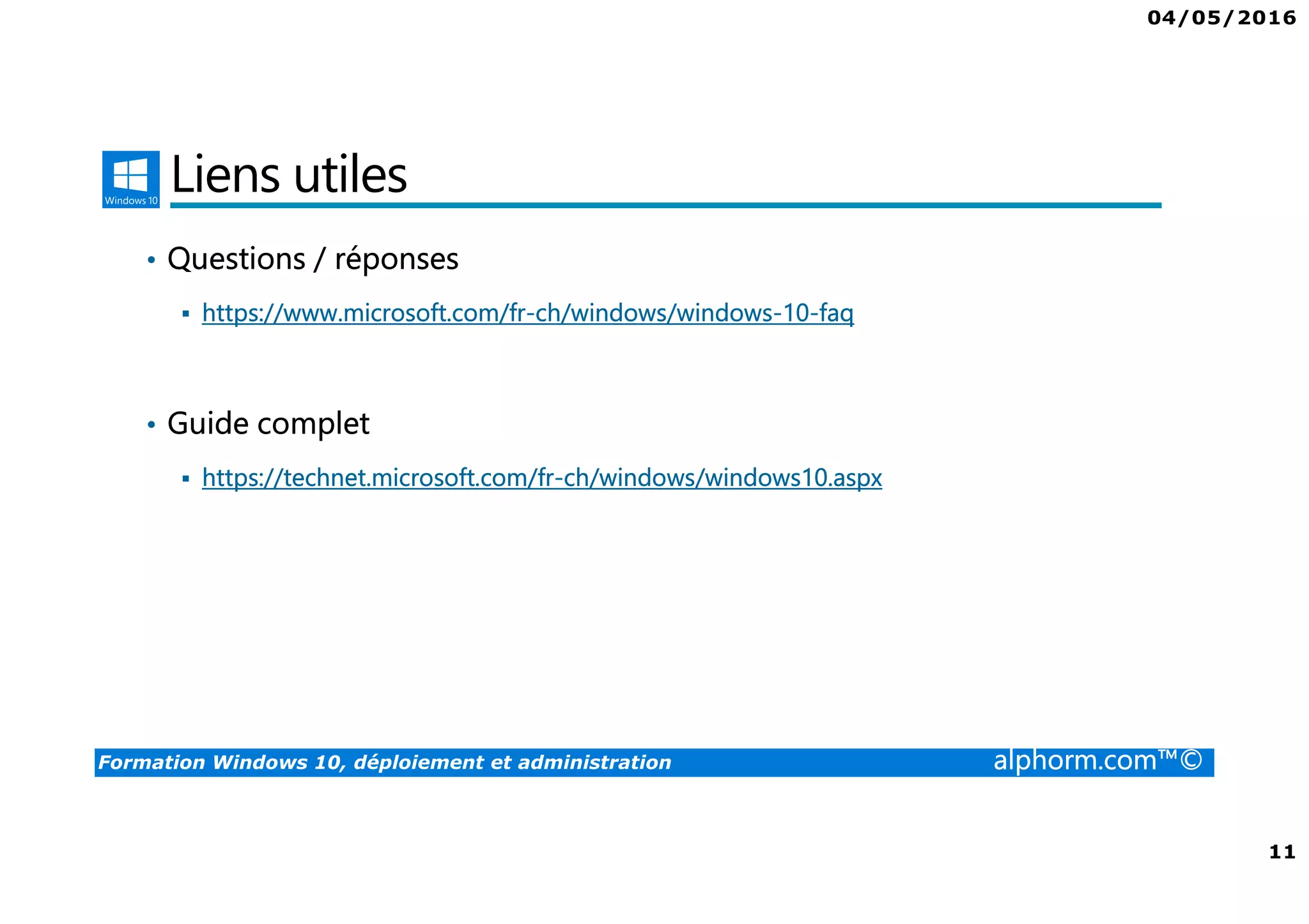 04/05/2016
11
Formation Windows 10, déploiement et administration alphorm.com™©
Liens utiles
• Questions / réponses
https://www.microsoft.com/fr-ch/windows/windows-10-faq
• Guide complet
https://technet.microsoft.com/fr-ch/windows/windows10.aspx
 
