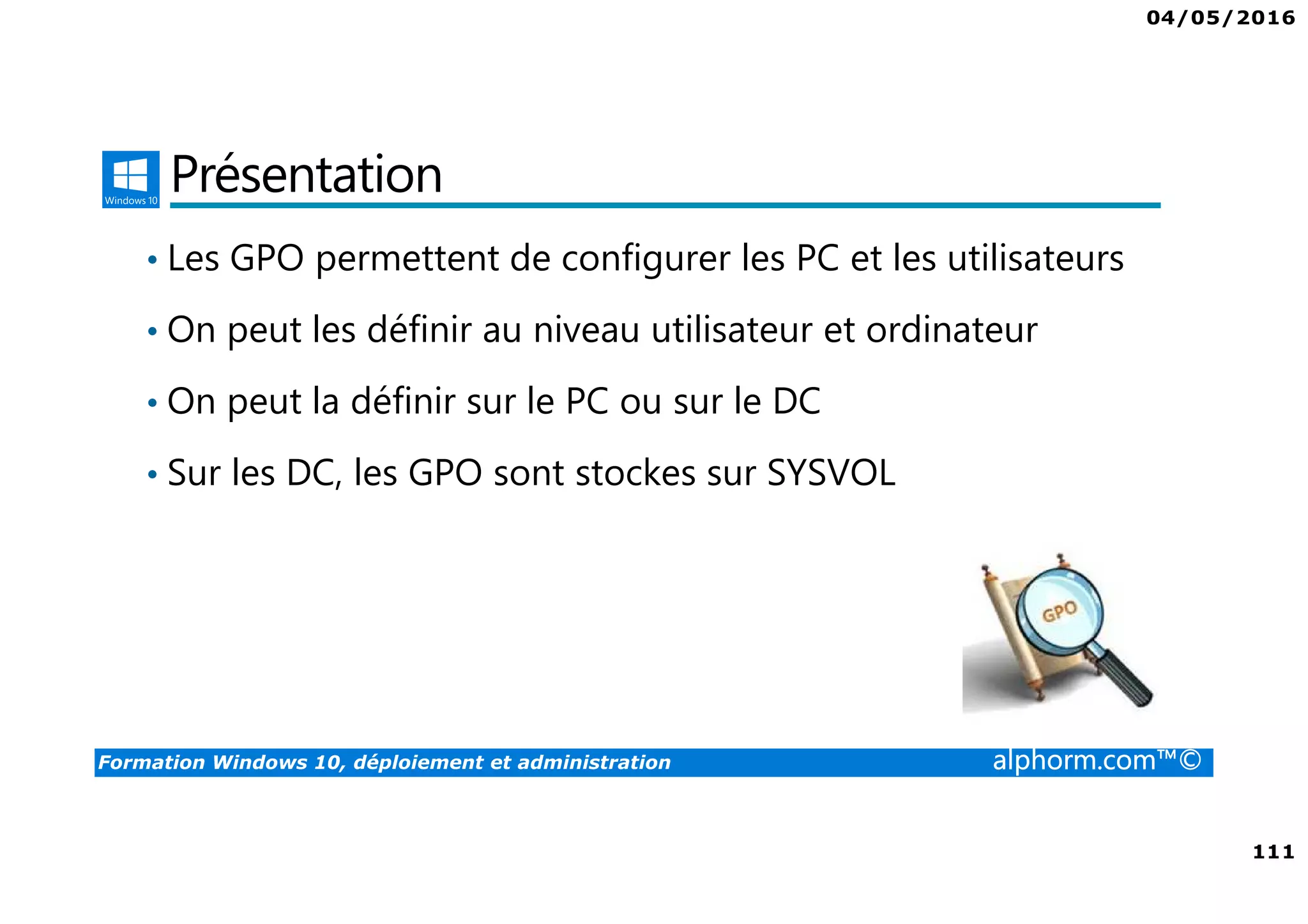 04/05/2016
111
Formation Windows 10, déploiement et administration alphorm.com™©
Présentation
• Les GPO permettent de configurer les PC et les utilisateurs
• On peut les définir au niveau utilisateur et ordinateur
• On peut la définir sur le PC ou sur le DC
• Sur les DC, les GPO sont stockes sur SYSVOL
 