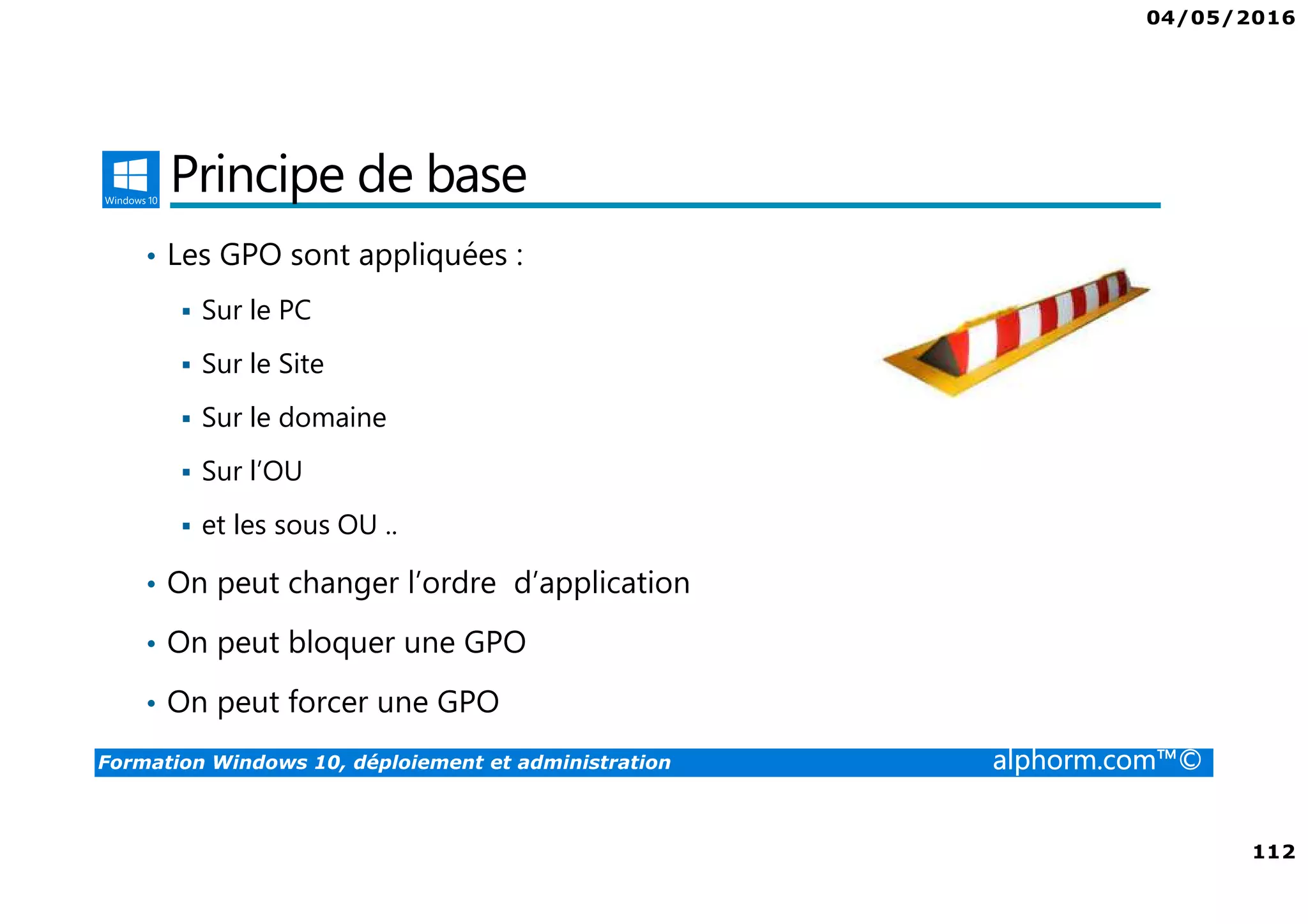 04/05/2016
112
Formation Windows 10, déploiement et administration alphorm.com™©
Principe de base
• Les GPO sont appliquées :
Sur le PC
Sur le Site
Sur le domaine
Sur l’OU
et les sous OU ..
• On peut changer l’ordre d’application
• On peut bloquer une GPO
• On peut forcer une GPO
 