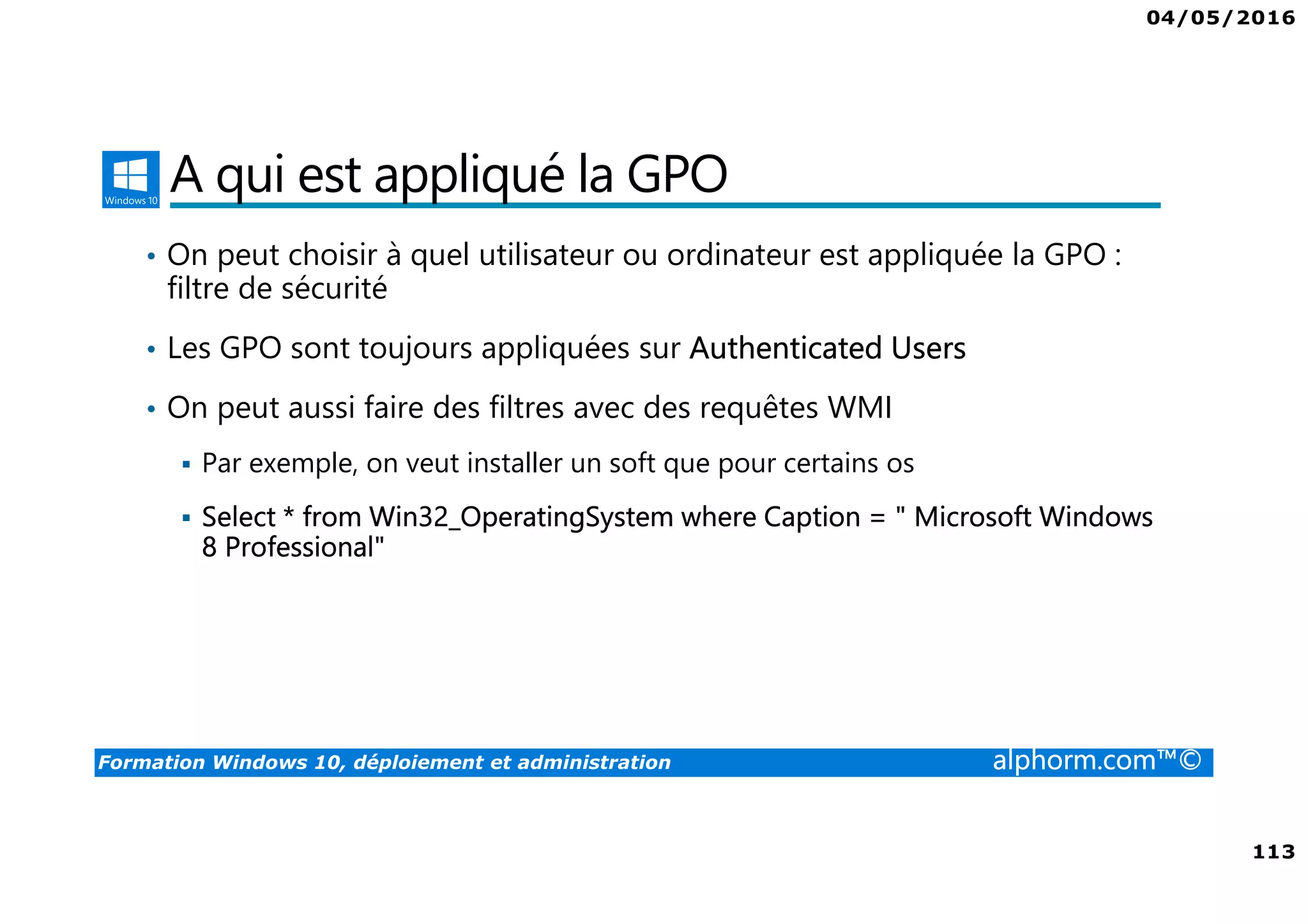04/05/2016
113
Formation Windows 10, déploiement et administration alphorm.com™©
A qui est appliqué la GPO
• On peut choisir à quel utilisateur ou ordinateur est appliquée la GPO :
filtre de sécurité
• Les GPO sont toujours appliquées sur Authenticated Users
• On peut aussi faire des filtres avec des requêtes WMI
Par exemple, on veut installer un soft que pour certains os
Select * from Win32_OperatingSystem where Caption = " Microsoft Windows
8 Professional"
 