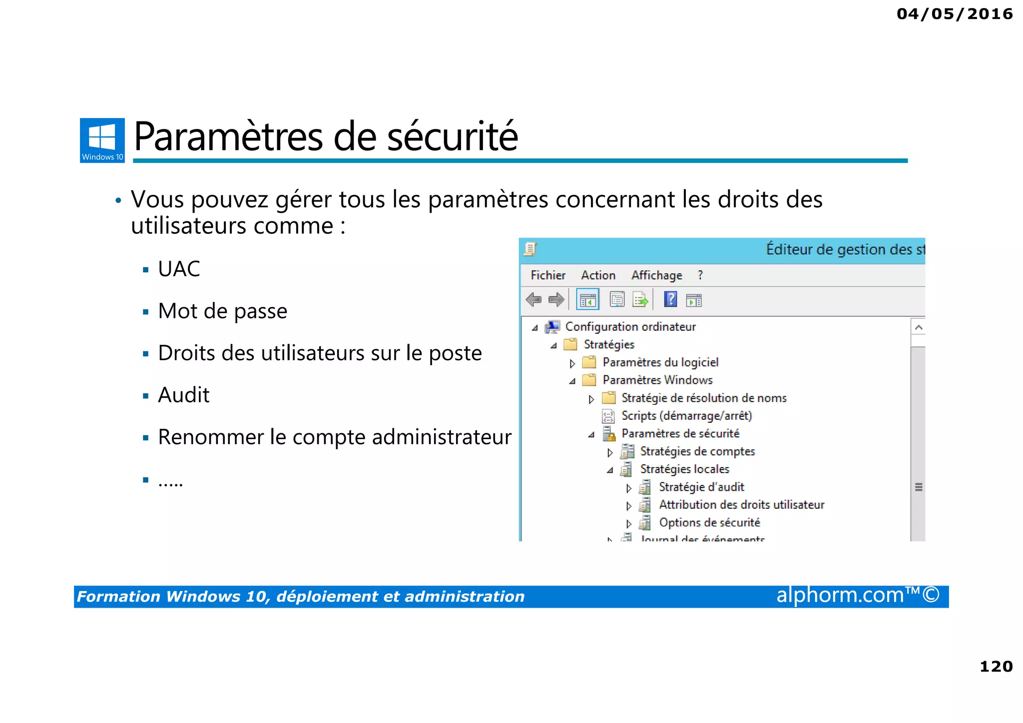 04/05/2016
120
Formation Windows 10, déploiement et administration alphorm.com™©
Paramètres de sécurité
• Vous pouvez gérer tous les paramètres concernant les droits des
utilisateurs comme :
UAC
Mot de passe
Droits des utilisateurs sur le poste
Audit
Renommer le compte administrateur
…..
 