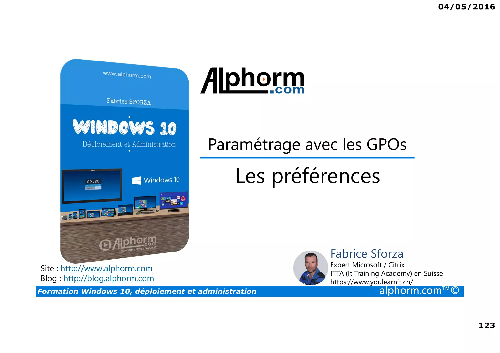 04/05/2016
123
Formation Windows 10, déploiement et administration alphorm.com™©
Site : http://www.alphorm.com
Blog : http://blog.alphorm.com
Fabrice Sforza
Expert Microsoft / Citrix
ITTA (It Training Academy) en Suisse
https://www.youlearnit.ch/
Paramétrage avec les GPOs
Les préférences
 