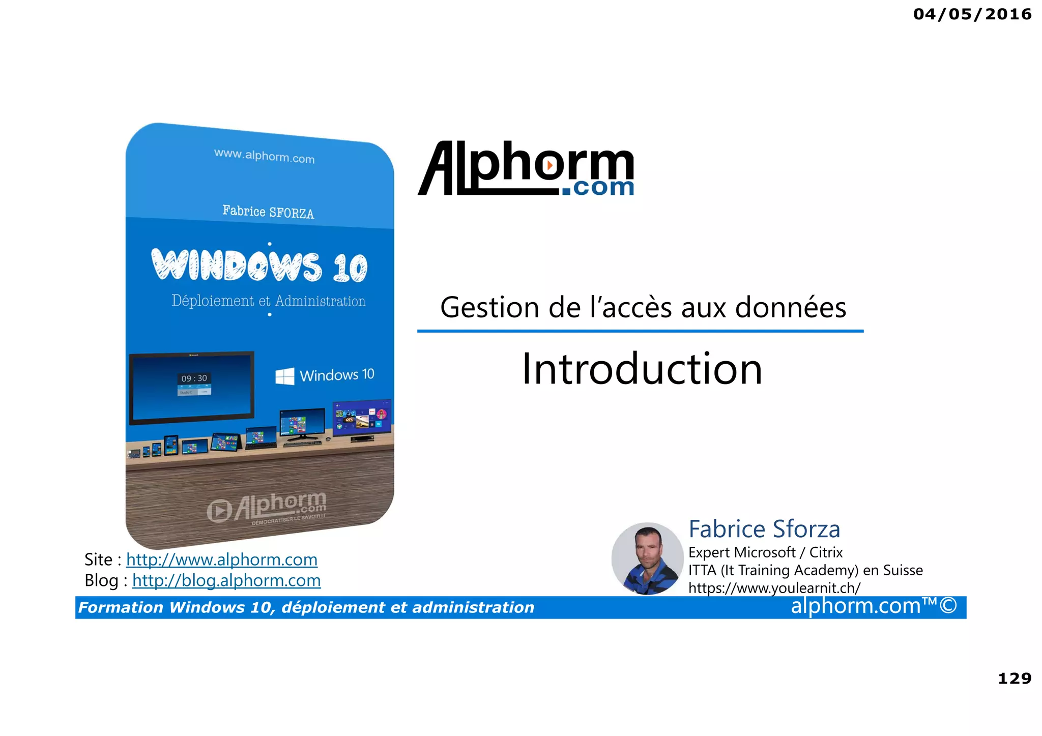 04/05/2016
129
Formation Windows 10, déploiement et administration alphorm.com™©
Gestion de l’accès aux données
Site : http://www.alphorm.com
Blog : http://blog.alphorm.com
Fabrice Sforza
Expert Microsoft / Citrix
ITTA (It Training Academy) en Suisse
https://www.youlearnit.ch/
Introduction
 