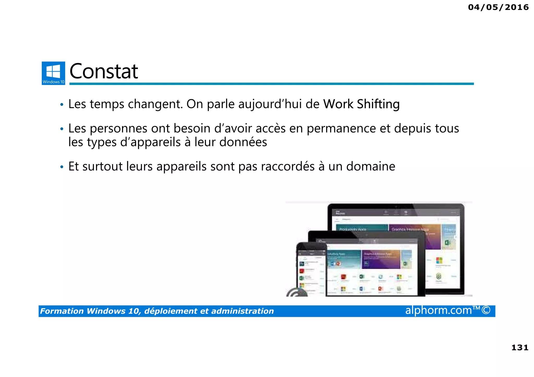 04/05/2016
131
Formation Windows 10, déploiement et administration alphorm.com™©
Constat
• Les temps changent. On parle aujourd’hui de Work Shifting
• Les personnes ont besoin d’avoir accès en permanence et depuis tous
les types d’appareils à leur données
• Et surtout leurs appareils sont pas raccordés à un domaine
 