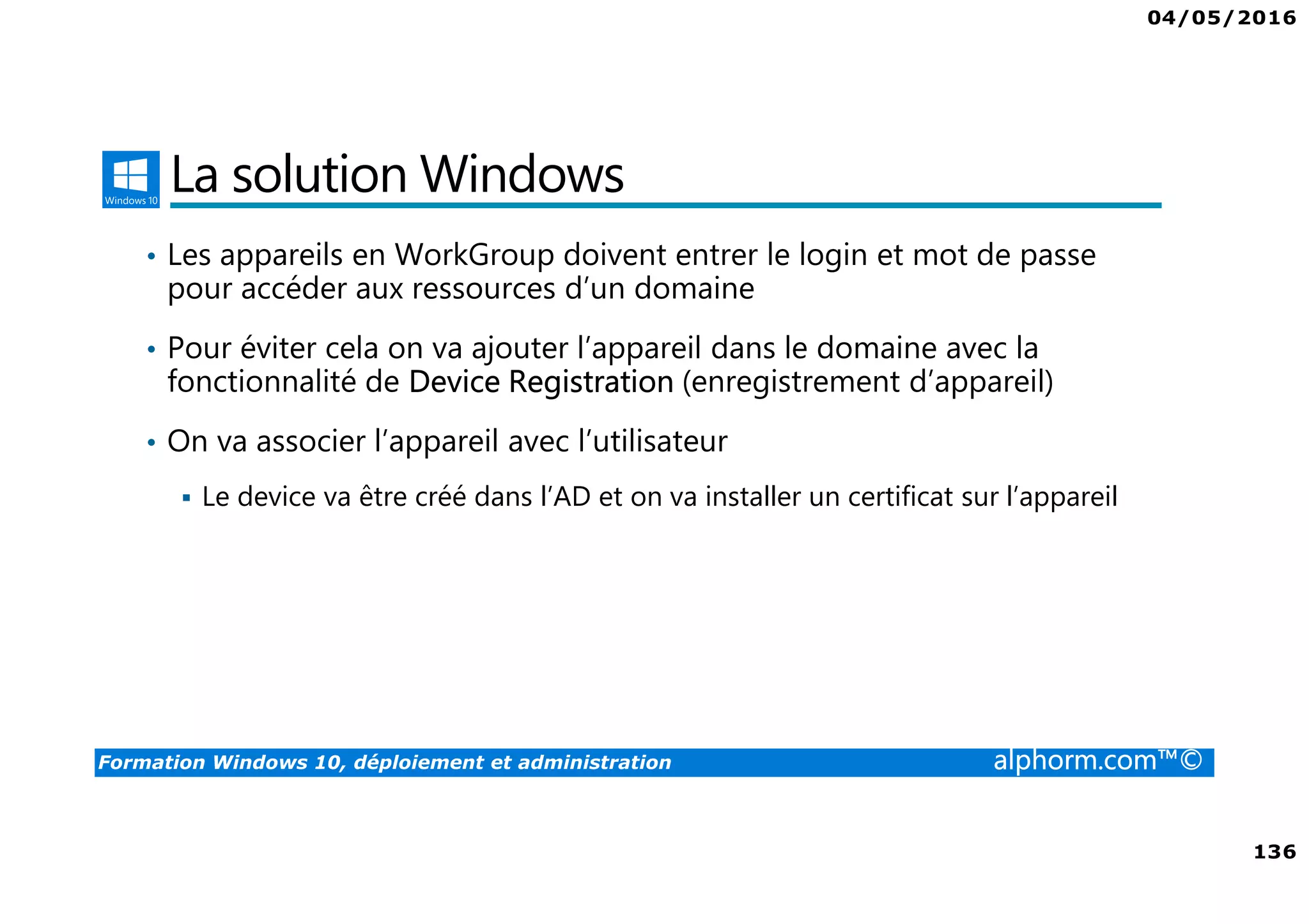 04/05/2016
136
Formation Windows 10, déploiement et administration alphorm.com™©
La solution Windows
• Les appareils en WorkGroup doivent entrer le login et mot de passe
pour accéder aux ressources d’un domaine
• Pour éviter cela on va ajouter l’appareil dans le domaine avec la
fonctionnalité de Device Registration (enregistrement d’appareil)
• On va associer l’appareil avec l’utilisateur
Le device va être créé dans l’AD et on va installer un certificat sur l’appareil
 