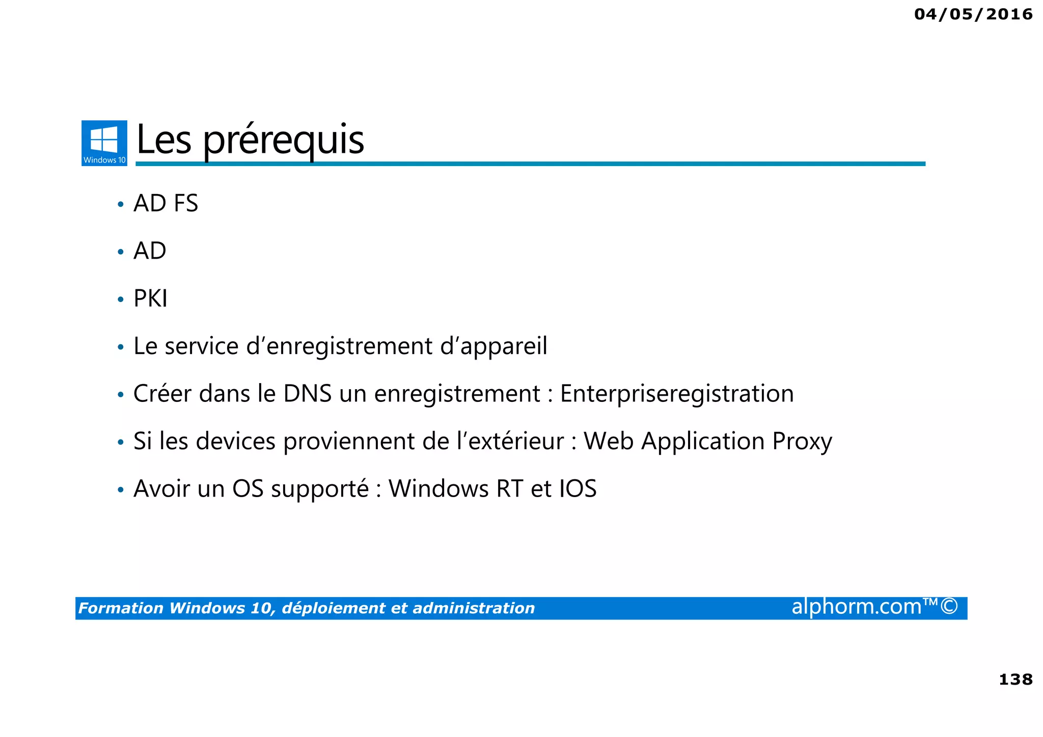 04/05/2016
138
Formation Windows 10, déploiement et administration alphorm.com™©
Les prérequis
• AD FS
• AD
• PKI
• Le service d’enregistrement d’appareil
• Créer dans le DNS un enregistrement : Enterpriseregistration
• Si les devices proviennent de l’extérieur : Web Application Proxy
• Avoir un OS supporté : Windows RT et IOS
 