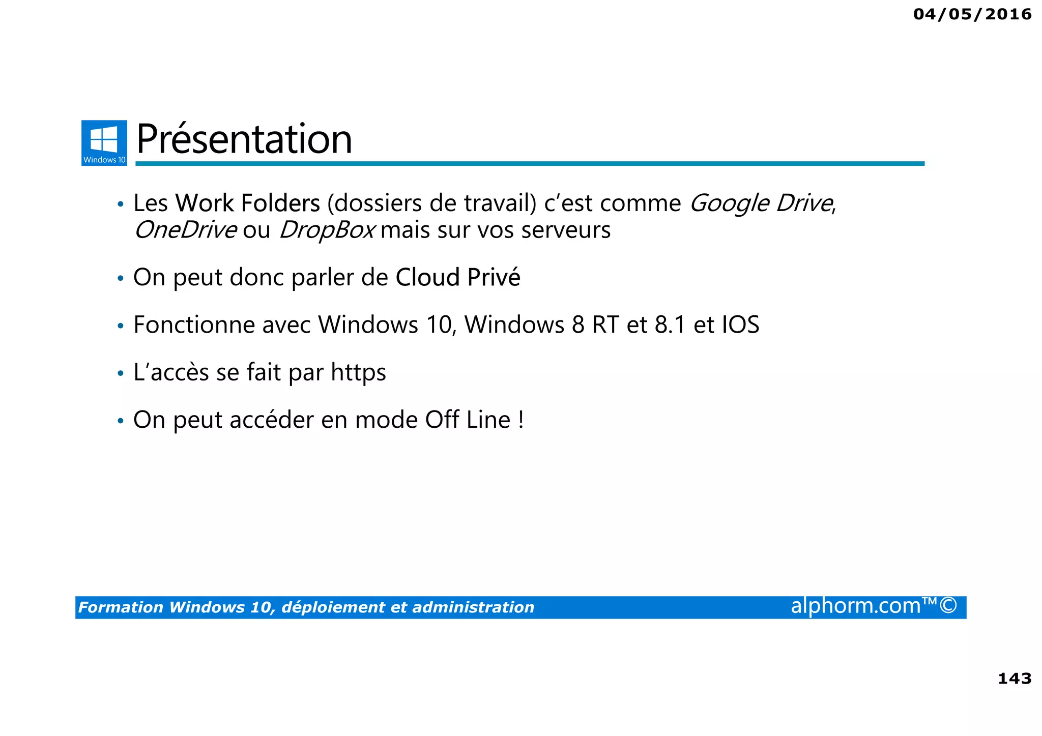 04/05/2016
143
Formation Windows 10, déploiement et administration alphorm.com™©
Présentation
• Les Work Folders (dossiers de travail) c’est comme Google Drive,
OneDrive ou DropBox mais sur vos serveurs
• On peut donc parler de Cloud Privé
• Fonctionne avec Windows 10, Windows 8 RT et 8.1 et IOS
• L’accès se fait par https
• On peut accéder en mode Off Line !
 