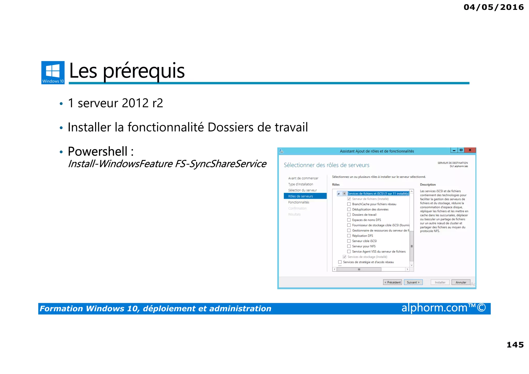 04/05/2016
8
Formation Windows 10, déploiement et administration alphorm.com™©
Public concerné
• Personnes qui ont besoin de déployer Windows 10 sur site ou sur le
cloud
• Personnes qui ont besoin de mettre en place une solution d’accès à
distance
• Administrateurs souhaitant maitriser le déploiement et administration
de ce nouveau système d’exploitation de Microsoft avec toutes ses
nouveautés.
 
