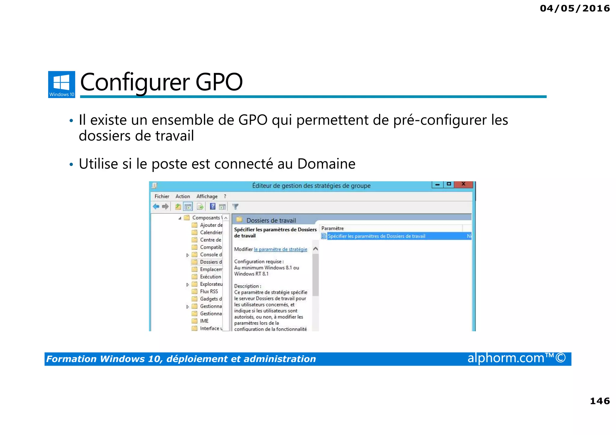 04/05/2016
146
Formation Windows 10, déploiement et administration alphorm.com™©
Configurer GPO
• Il existe un ensemble de GPO qui permettent de pré-configurer les
dossiers de travail
• Utilise si le poste est connecté au Domaine
 
