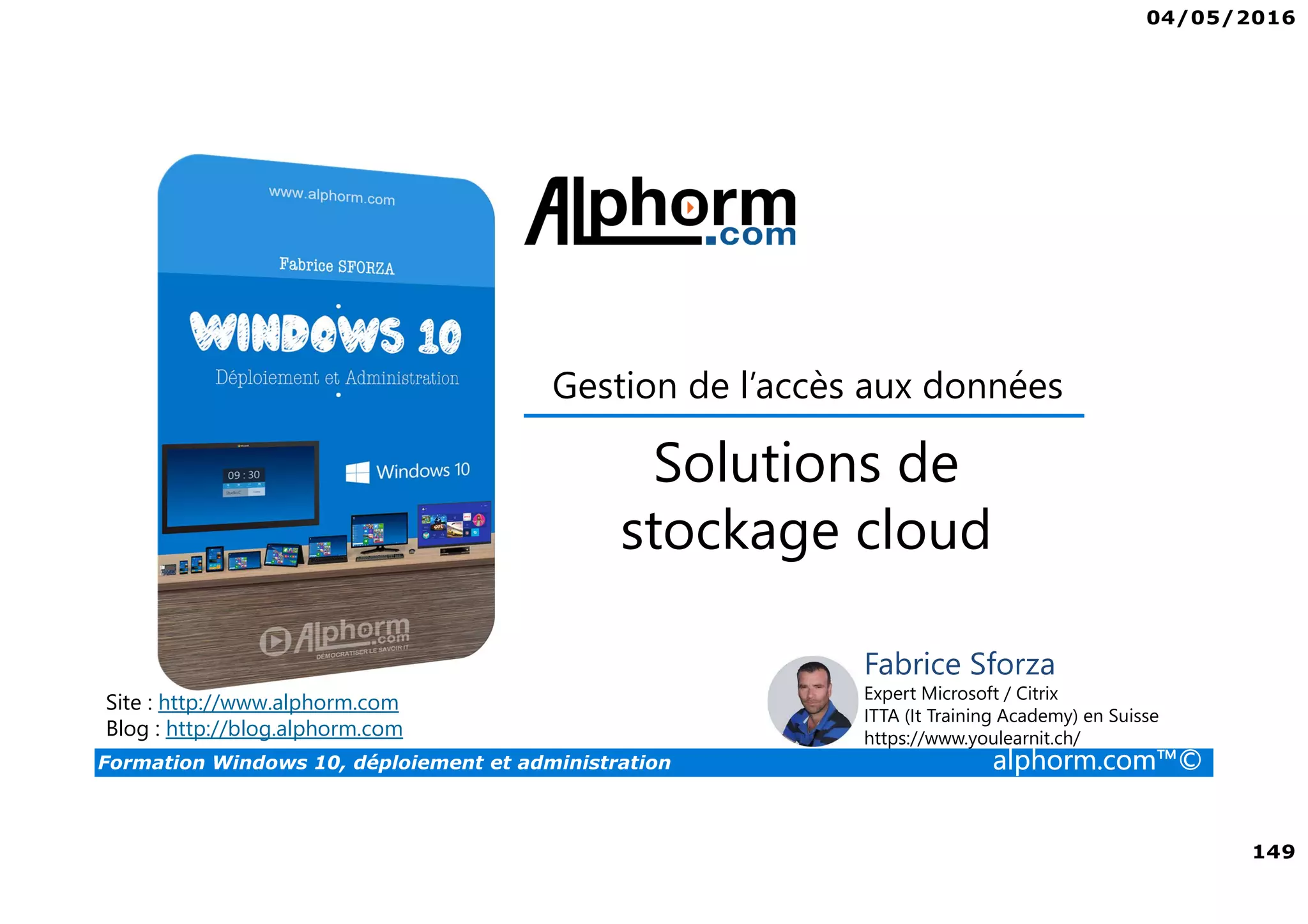 04/05/2016
149
Formation Windows 10, déploiement et administration alphorm.com™©
Site : http://www.alphorm.com
Blog : http://blog.alphorm.com
Fabrice Sforza
Expert Microsoft / Citrix
ITTA (It Training Academy) en Suisse
https://www.youlearnit.ch/
Gestion de l’accès aux données
Solutions de
stockage cloud
 