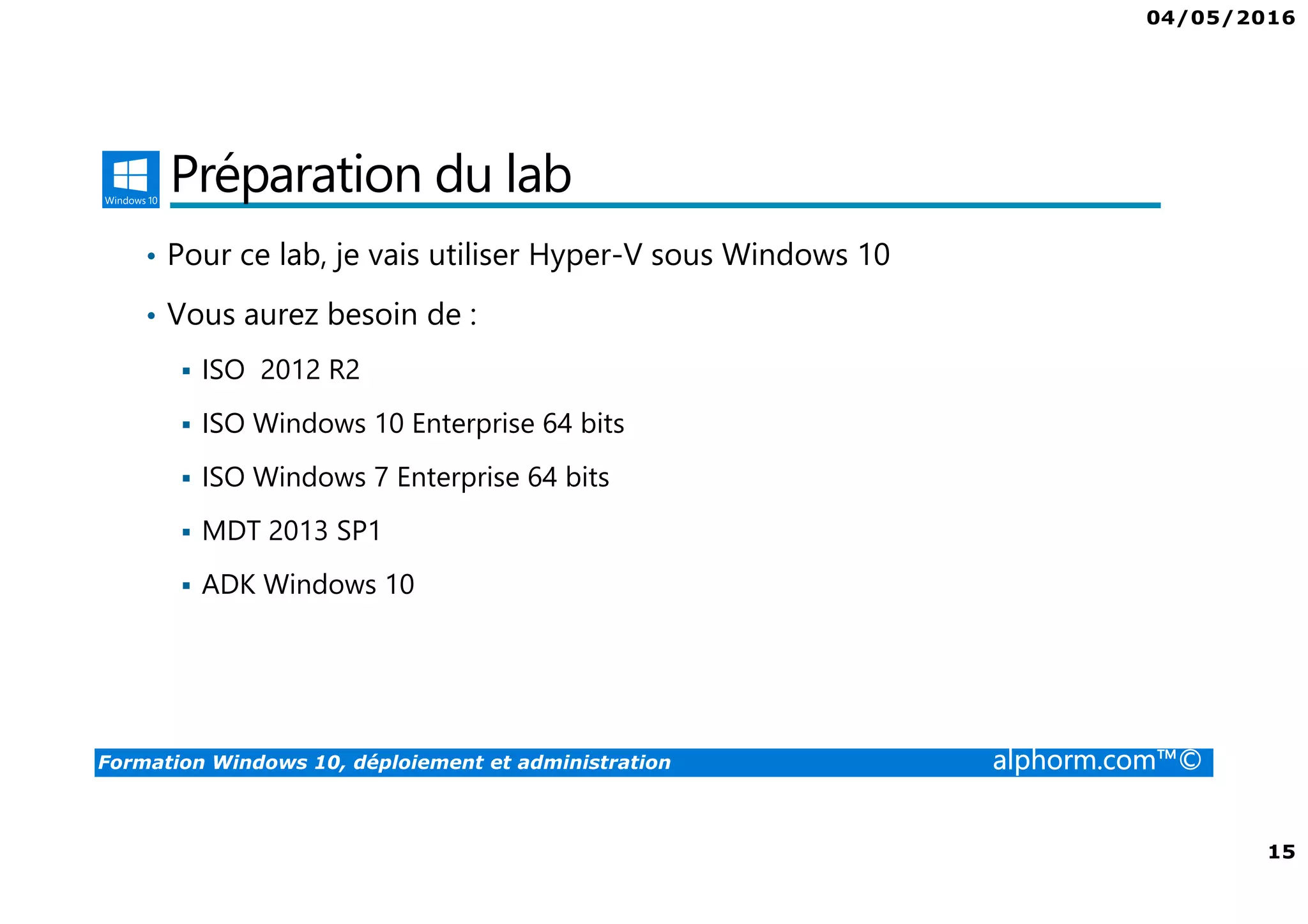 04/05/2016
15
Formation Windows 10, déploiement et administration alphorm.com™©
Préparation du lab
• Pour ce lab, je vais utiliser Hyper-V sous Windows 10
• Vous aurez besoin de :
ISO 2012 R2
ISO Windows 10 Enterprise 64 bits
ISO Windows 7 Enterprise 64 bits
MDT 2013 SP1
ADK Windows 10
 