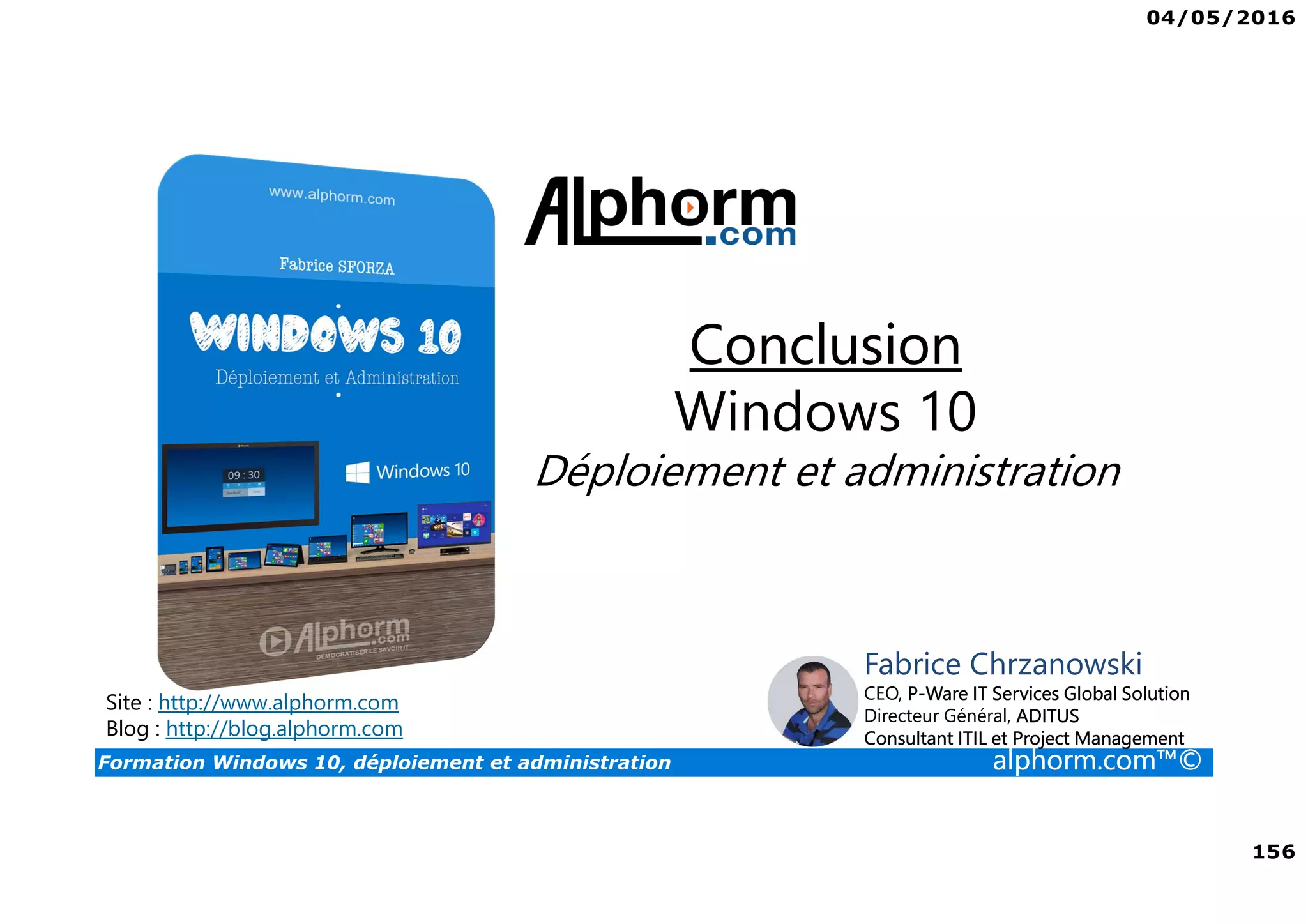 04/05/2016
156
Formation Windows 10, déploiement et administration alphorm.com™©
Site : http://www.alphorm.com
Blog : http://blog.alphorm.com
Fabrice Chrzanowski
CEO, P-Ware IT Services Global Solution
Directeur Général, ADITUS
Consultant ITIL et Project Management
Conclusion
Windows 10
Déploiement et administration
 
