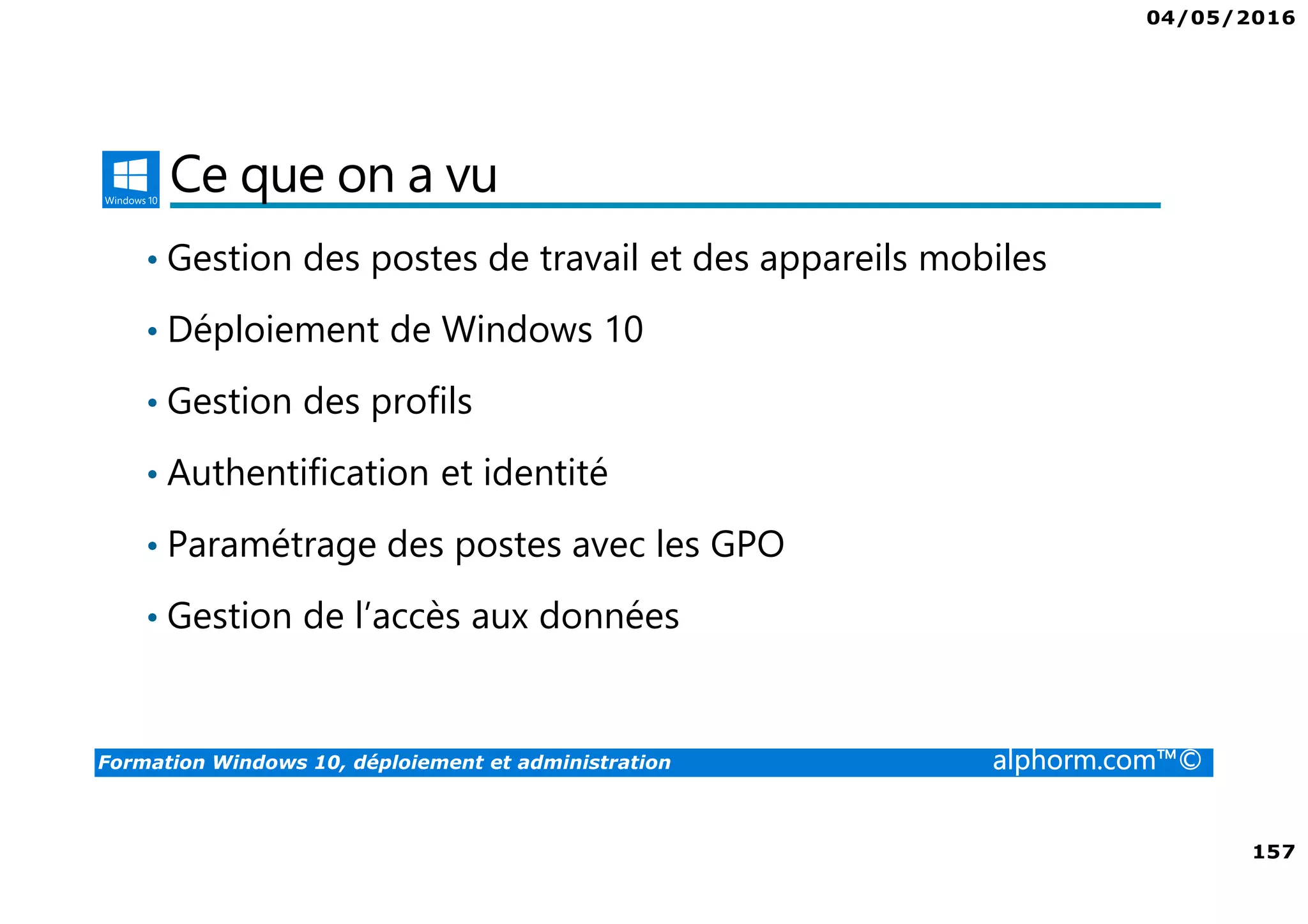 04/05/2016
157
Formation Windows 10, déploiement et administration alphorm.com™©
Ce que on a vu
• Gestion des postes de travail et des appareils mobiles
• Déploiement de Windows 10
• Gestion des profils
• Authentification et identité
• Paramétrage des postes avec les GPO
• Gestion de l’accès aux données
 