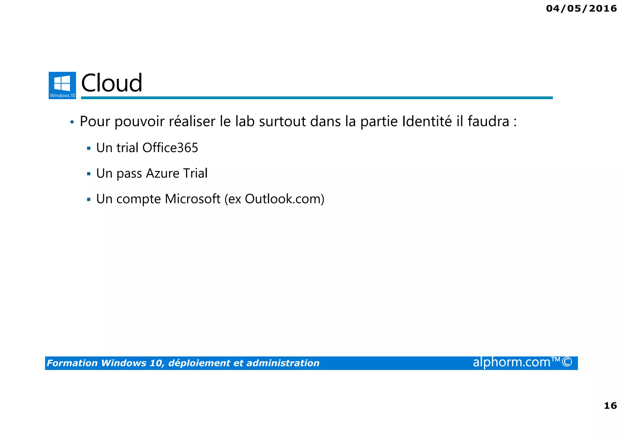 04/05/2016
16
Formation Windows 10, déploiement et administration alphorm.com™©
Cloud
• Pour pouvoir réaliser le lab surtout dans la partie Identité il faudra :
Un trial Office365
Un pass Azure Trial
Un compte Microsoft (ex Outlook.com)
 
