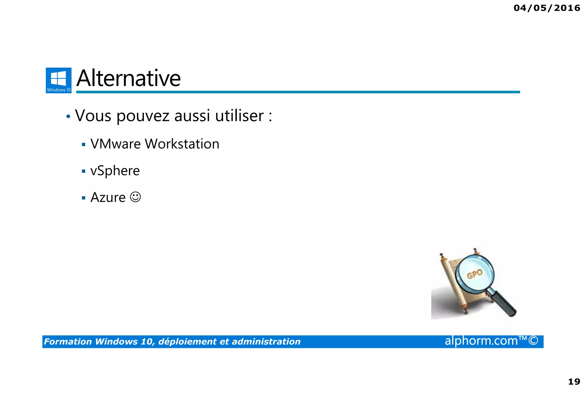 04/05/2016
3
Formation Windows 10, déploiement et administration alphorm.com™©
Présentation du formateur
Fabrice SFORZA
• fabrice@softrix.fr
• Consultant – Trainer en Virtualisation chez ITTA
(https://www.youlearnit.ch/)
• Mission d’architecture, de migration et de formation
• Microsoft MCT, MCITP, MCSE
• Citrix CCEE
• VMware VCP 4.0
• Mon Profil sur Alphorm : http://www.alphorm.com/formateur/fabrice-sforza-
chrzanowski
 