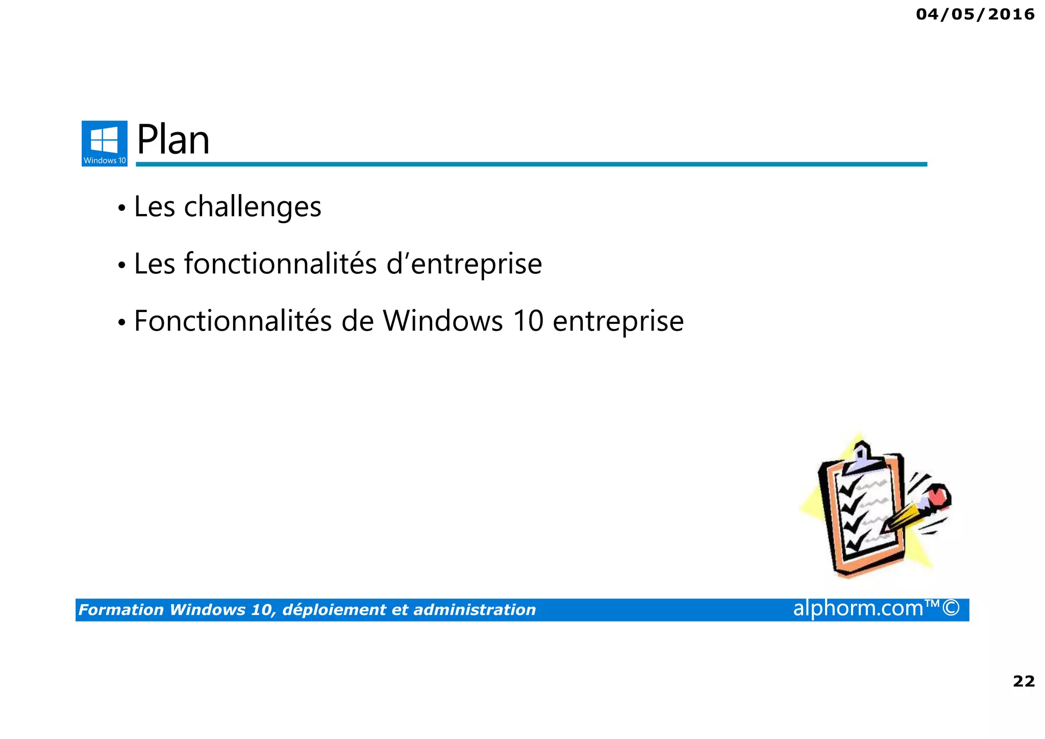 04/05/2016
3
Formation Windows 10, déploiement et administration alphorm.com™©
Présentation du formateur
Fabrice SFORZA
• fabrice@softrix.fr
• Consultant – Trainer en Virtualisation chez ITTA
(https://www.youlearnit.ch/)
• Mission d’architecture, de migration et de formation
• Microsoft MCT, MCITP, MCSE
• Citrix CCEE
• VMware VCP 4.0
• Mon Profil sur Alphorm : http://www.alphorm.com/formateur/fabrice-sforza-
chrzanowski
 