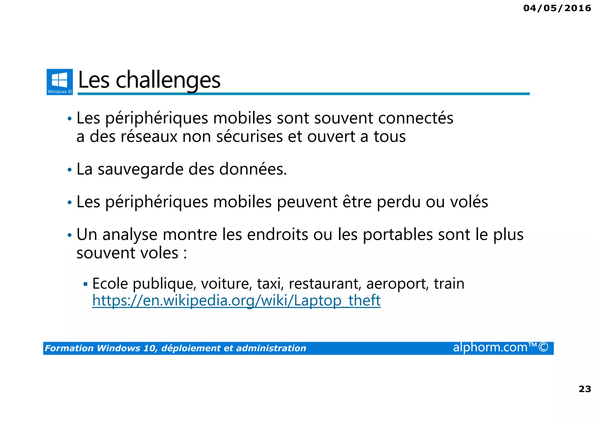 04/05/2016
3
Formation Windows 10, déploiement et administration alphorm.com™©
Présentation du formateur
Fabrice SFORZA
• fabrice@softrix.fr
• Consultant – Trainer en Virtualisation chez ITTA
(https://www.youlearnit.ch/)
• Mission d’architecture, de migration et de formation
• Microsoft MCT, MCITP, MCSE
• Citrix CCEE
• VMware VCP 4.0
• Mon Profil sur Alphorm : http://www.alphorm.com/formateur/fabrice-sforza-
chrzanowski
 