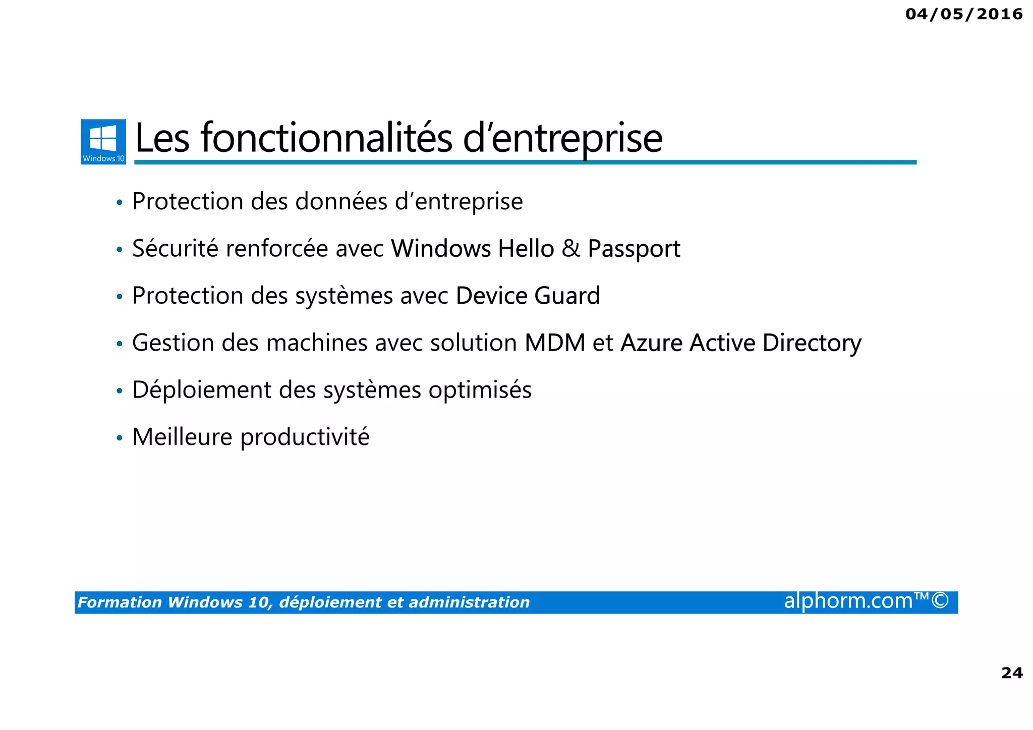 04/05/2016
3
Formation Windows 10, déploiement et administration alphorm.com™©
Présentation du formateur
Fabrice SFORZA
• fabrice@softrix.fr
• Consultant – Trainer en Virtualisation chez ITTA
(https://www.youlearnit.ch/)
• Mission d’architecture, de migration et de formation
• Microsoft MCT, MCITP, MCSE
• Citrix CCEE
• VMware VCP 4.0
• Mon Profil sur Alphorm : http://www.alphorm.com/formateur/fabrice-sforza-
chrzanowski
 