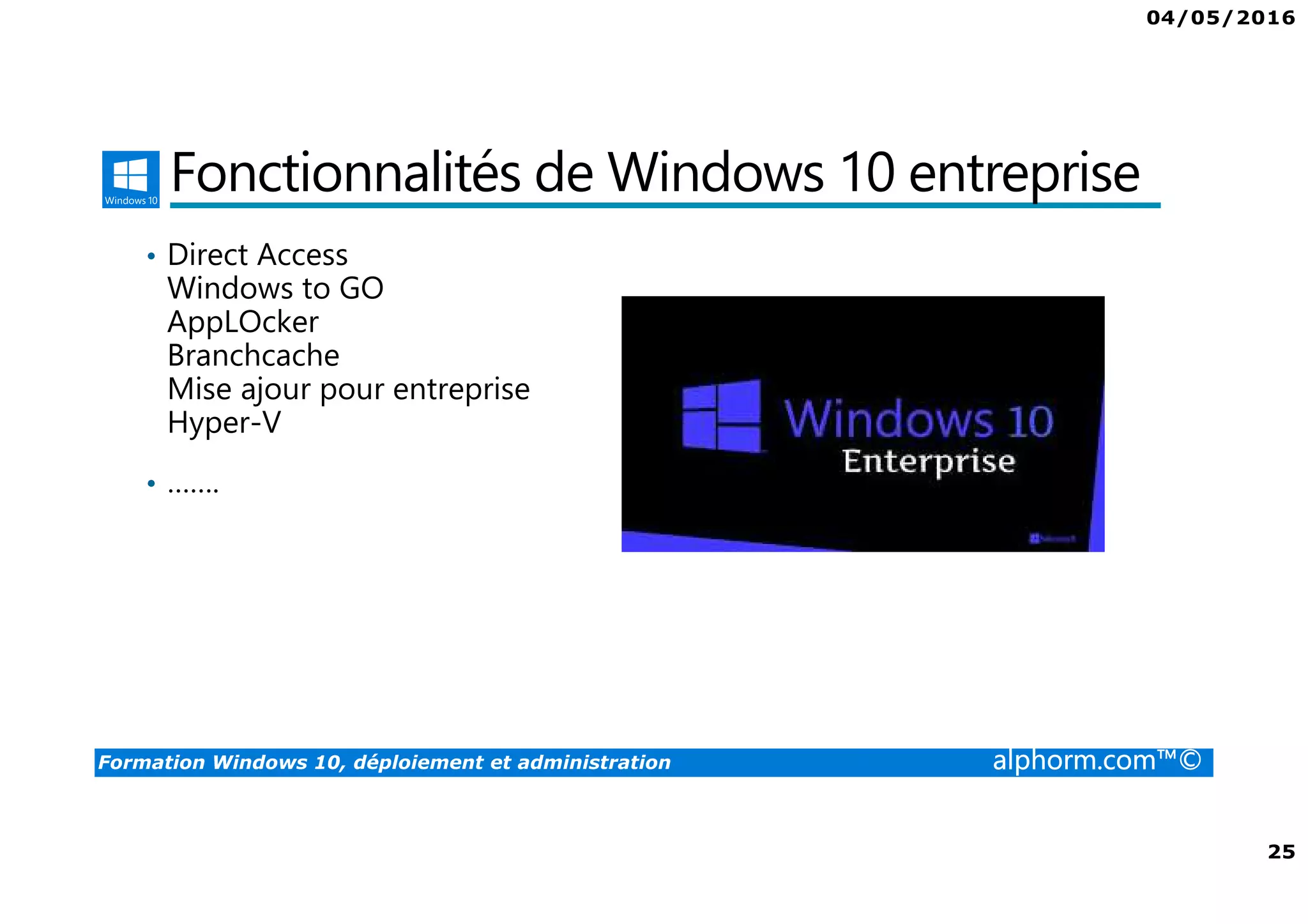 04/05/2016
3
Formation Windows 10, déploiement et administration alphorm.com™©
Présentation du formateur
Fabrice SFORZA
• fabrice@softrix.fr
• Consultant – Trainer en Virtualisation chez ITTA
(https://www.youlearnit.ch/)
• Mission d’architecture, de migration et de formation
• Microsoft MCT, MCITP, MCSE
• Citrix CCEE
• VMware VCP 4.0
• Mon Profil sur Alphorm : http://www.alphorm.com/formateur/fabrice-sforza-
chrzanowski
 