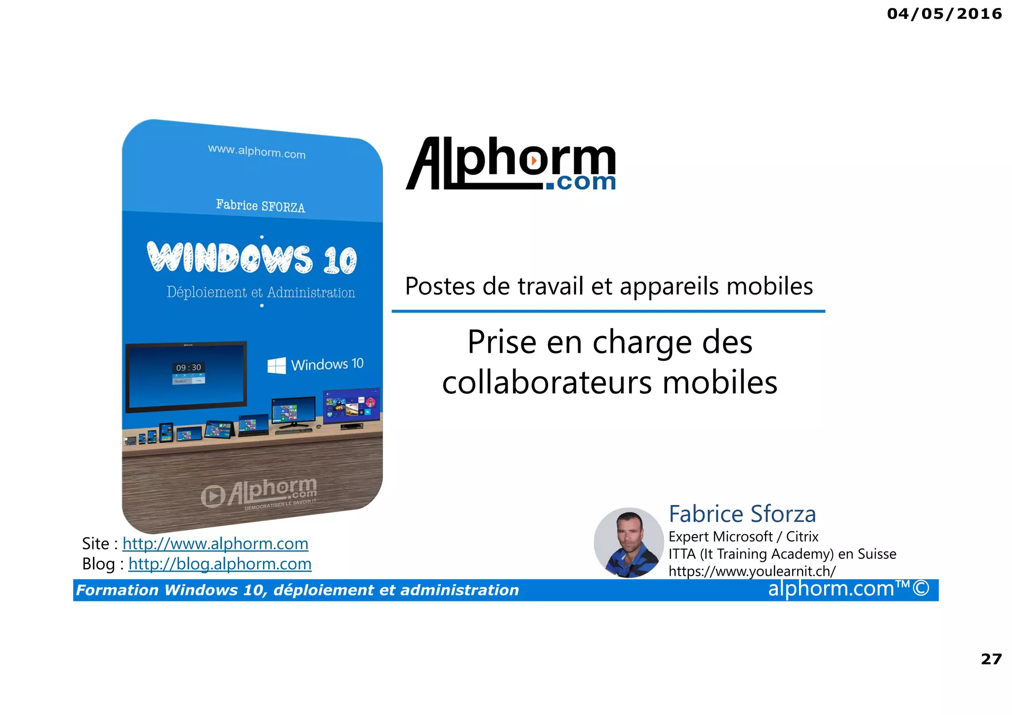 04/05/2016
27
Formation Windows 10, déploiement et administration alphorm.com™©
Postes de travail et appareils mobiles
Prise en charge des
collaborateurs mobiles
Site : http://www.alphorm.com
Blog : http://blog.alphorm.com
Fabrice Sforza
Expert Microsoft / Citrix
ITTA (It Training Academy) en Suisse
https://www.youlearnit.ch/
 