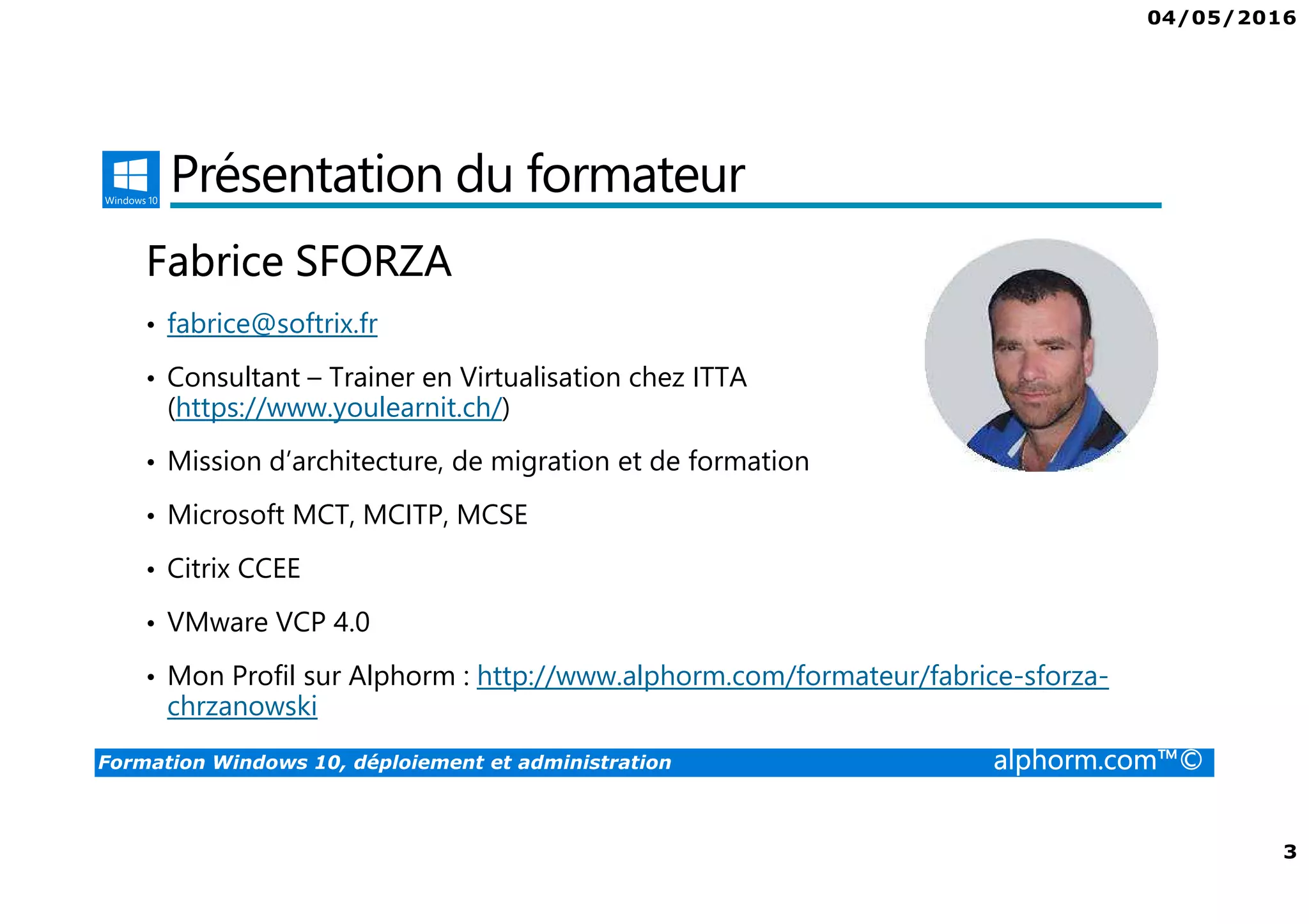 04/05/2016
2
Formation Windows 10, déploiement et administration alphorm.com™©
Plan
• Présentation du formateur
• Windows 10 ?
• Le plan de formation
• Lab pour la formation
• La certification
• Publics concernés
• Connaissances requises
• Liens utiles
 