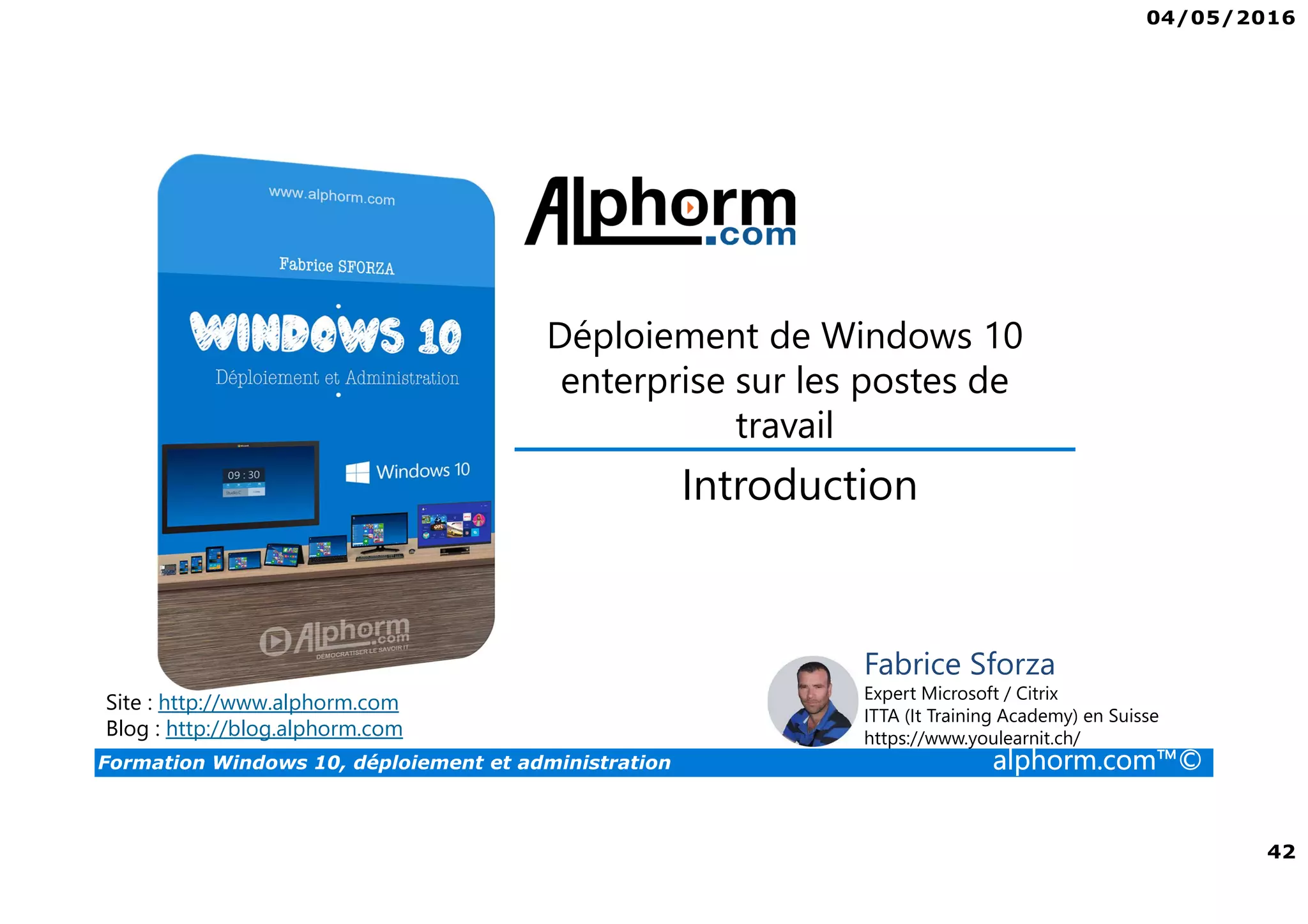 04/05/2016
42
Formation Windows 10, déploiement et administration alphorm.com™©
Déploiement de Windows 10
enterprise sur les postes de
travail
Site : http://www.alphorm.com
Blog : http://blog.alphorm.com
Fabrice Sforza
Expert Microsoft / Citrix
ITTA (It Training Academy) en Suisse
https://www.youlearnit.ch/
Introduction
 