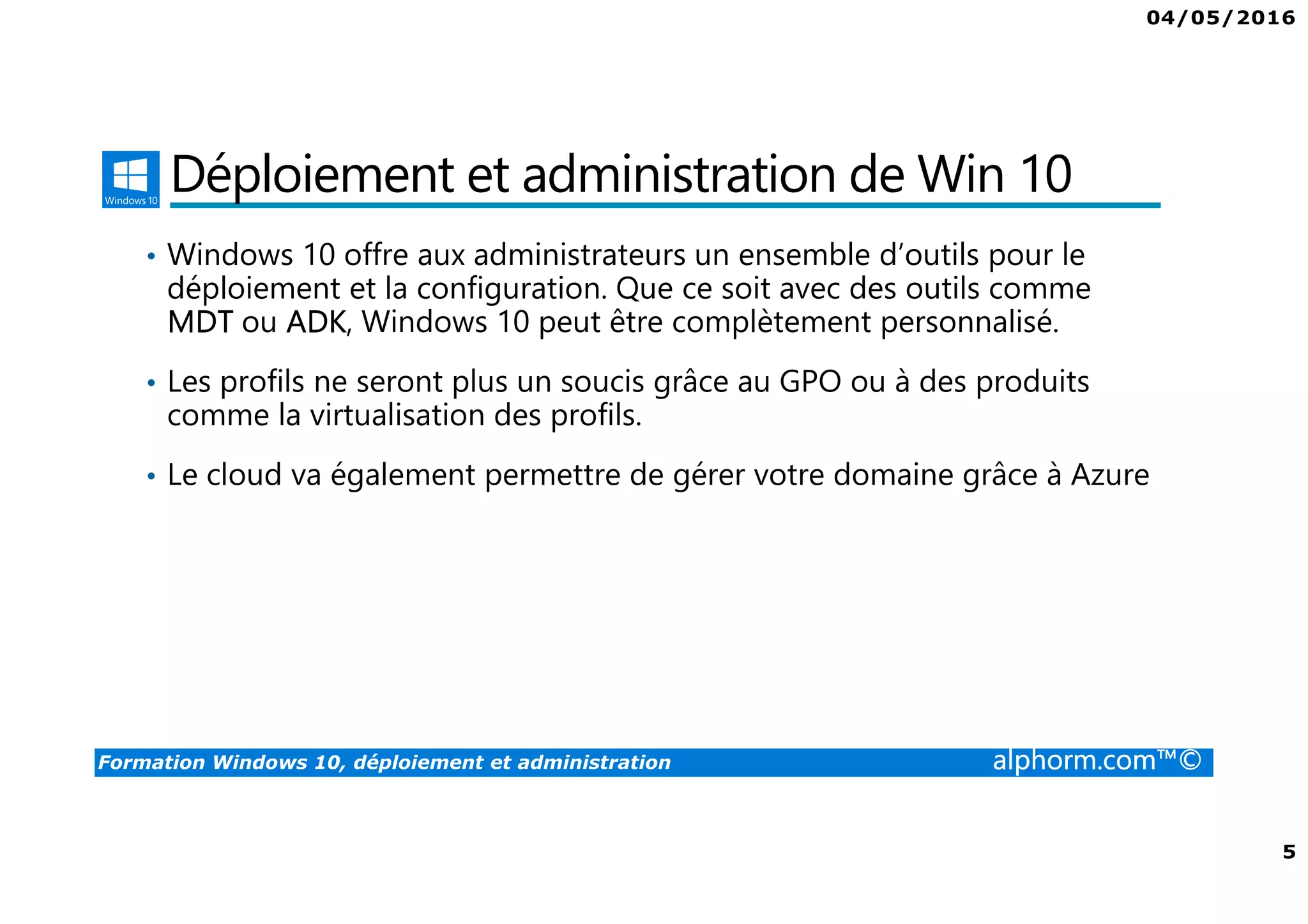 04/05/2016
5
Formation Windows 10, déploiement et administration alphorm.com™©
Déploiement et administration de Win 10
• Windows 10 offre aux administrateurs un ensemble d’outils pour le
déploiement et la configuration. Que ce soit avec des outils comme
MDT ou ADK, Windows 10 peut être complètement personnalisé.
• Les profils ne seront plus un soucis grâce au GPO ou à des produits
comme la virtualisation des profils.
• Le cloud va également permettre de gérer votre domaine grâce à Azure
 