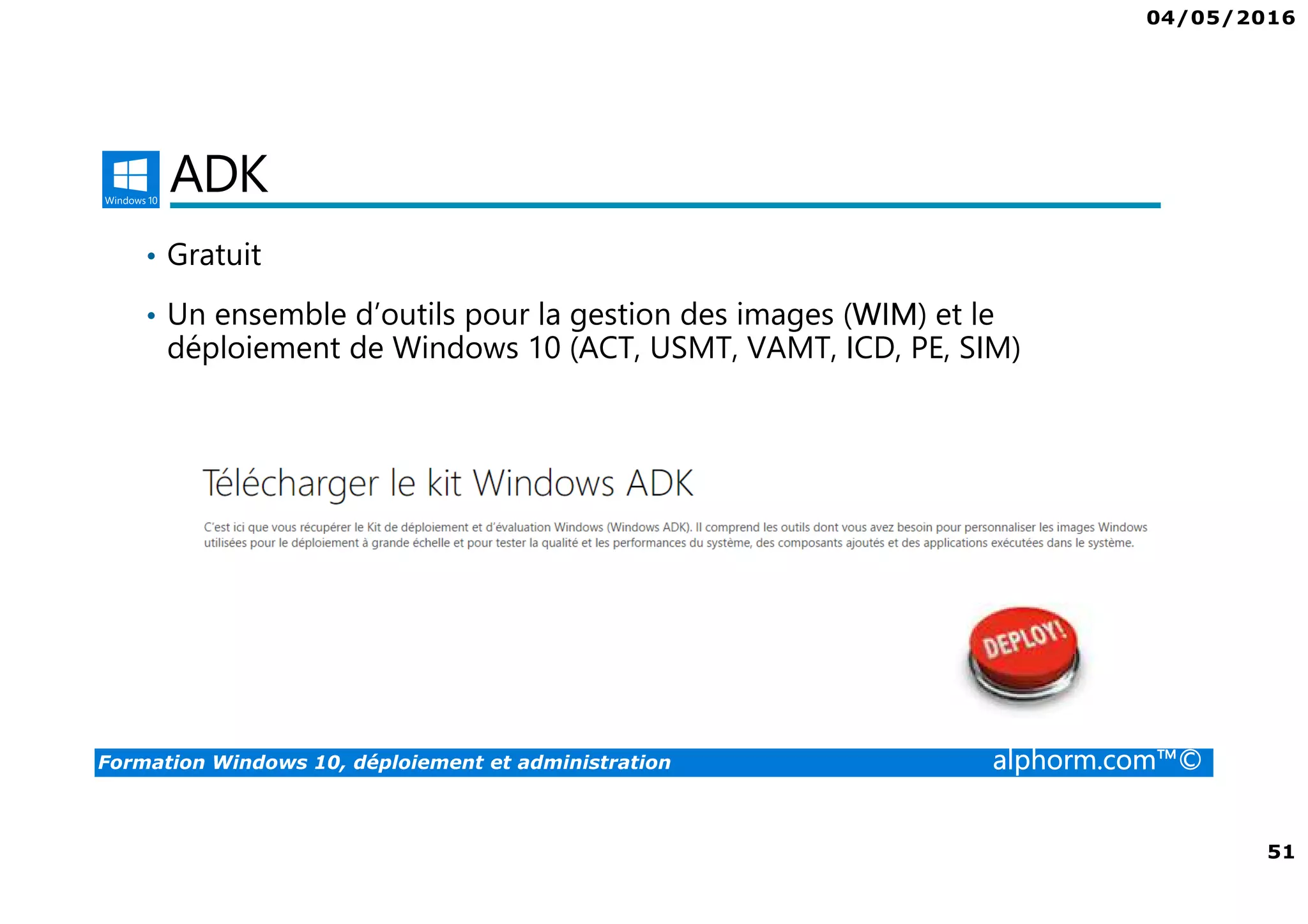 04/05/2016
51
Formation Windows 10, déploiement et administration alphorm.com™©
ADK
• Gratuit
• Un ensemble d’outils pour la gestion des images (WIM) et le
déploiement de Windows 10 (ACT, USMT, VAMT, ICD, PE, SIM)
 
