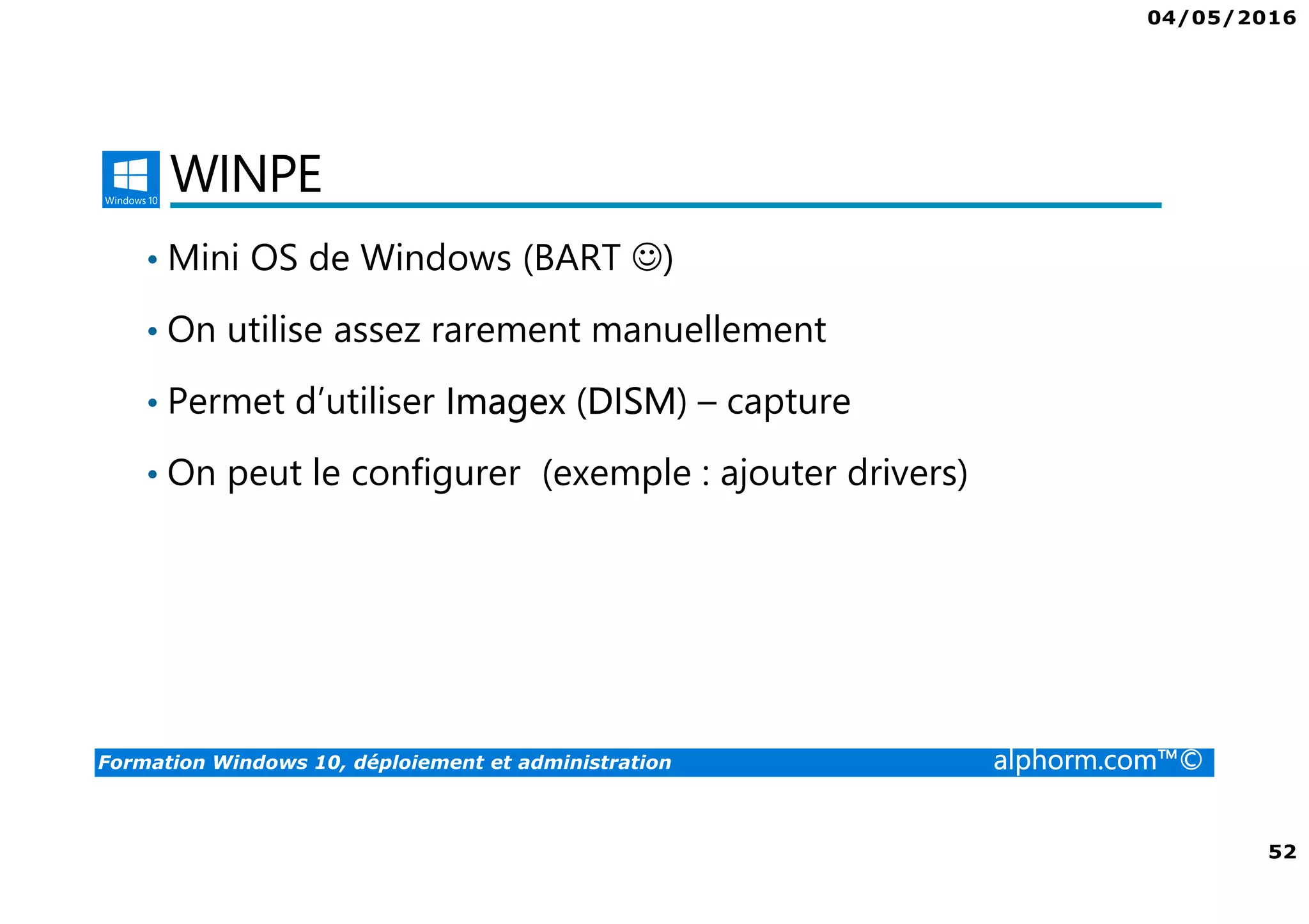 04/05/2016
52
Formation Windows 10, déploiement et administration alphorm.com™©
WINPE
• Mini OS de Windows (BART ☺)
• On utilise assez rarement manuellement
• Permet d’utiliser Imagex (DISM) – capture
• On peut le configurer (exemple : ajouter drivers)
 