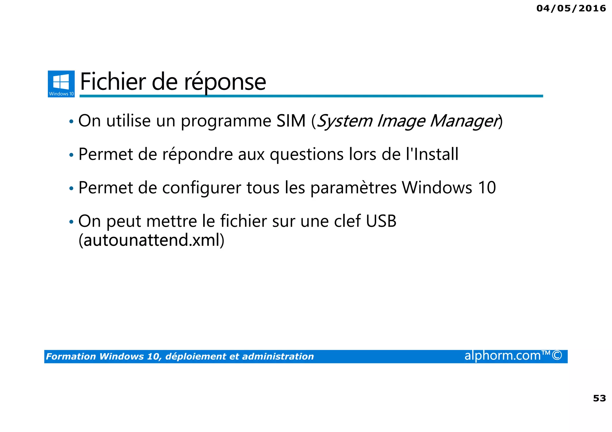 04/05/2016
53
Formation Windows 10, déploiement et administration alphorm.com™©
Fichier de réponse
• On utilise un programme SIM (System Image Manager)
• Permet de répondre aux questions lors de l'Install
• Permet de configurer tous les paramètres Windows 10
• On peut mettre le fichier sur une clef USB
(autounattend.xml)
 