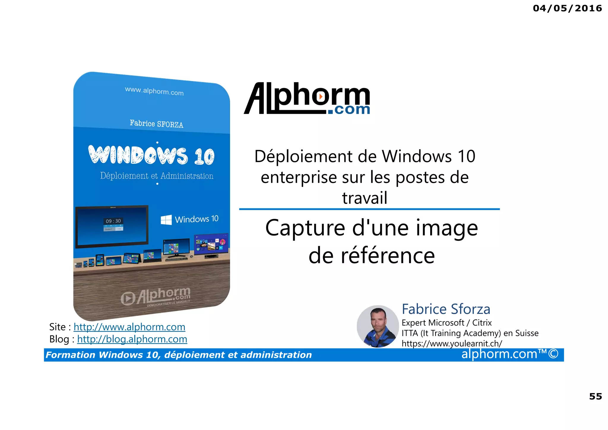 04/05/2016
55
Formation Windows 10, déploiement et administration alphorm.com™©
Déploiement de Windows 10
enterprise sur les postes de
travail
Site : http://www.alphorm.com
Blog : http://blog.alphorm.com
Fabrice Sforza
Expert Microsoft / Citrix
ITTA (It Training Academy) en Suisse
https://www.youlearnit.ch/
Capture d'une image
de référence
 