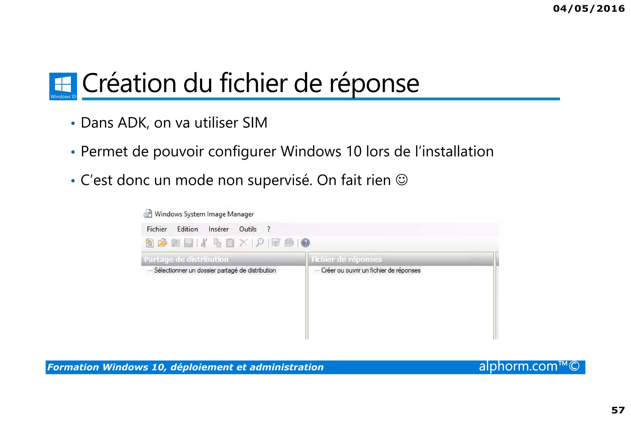 04/05/2016
57
Formation Windows 10, déploiement et administration alphorm.com™©
Création du fichier de réponse
• Dans ADK, on va utiliser SIM
• Permet de pouvoir configurer Windows 10 lors de l’installation
• C’est donc un mode non supervisé. On fait rien ☺
 