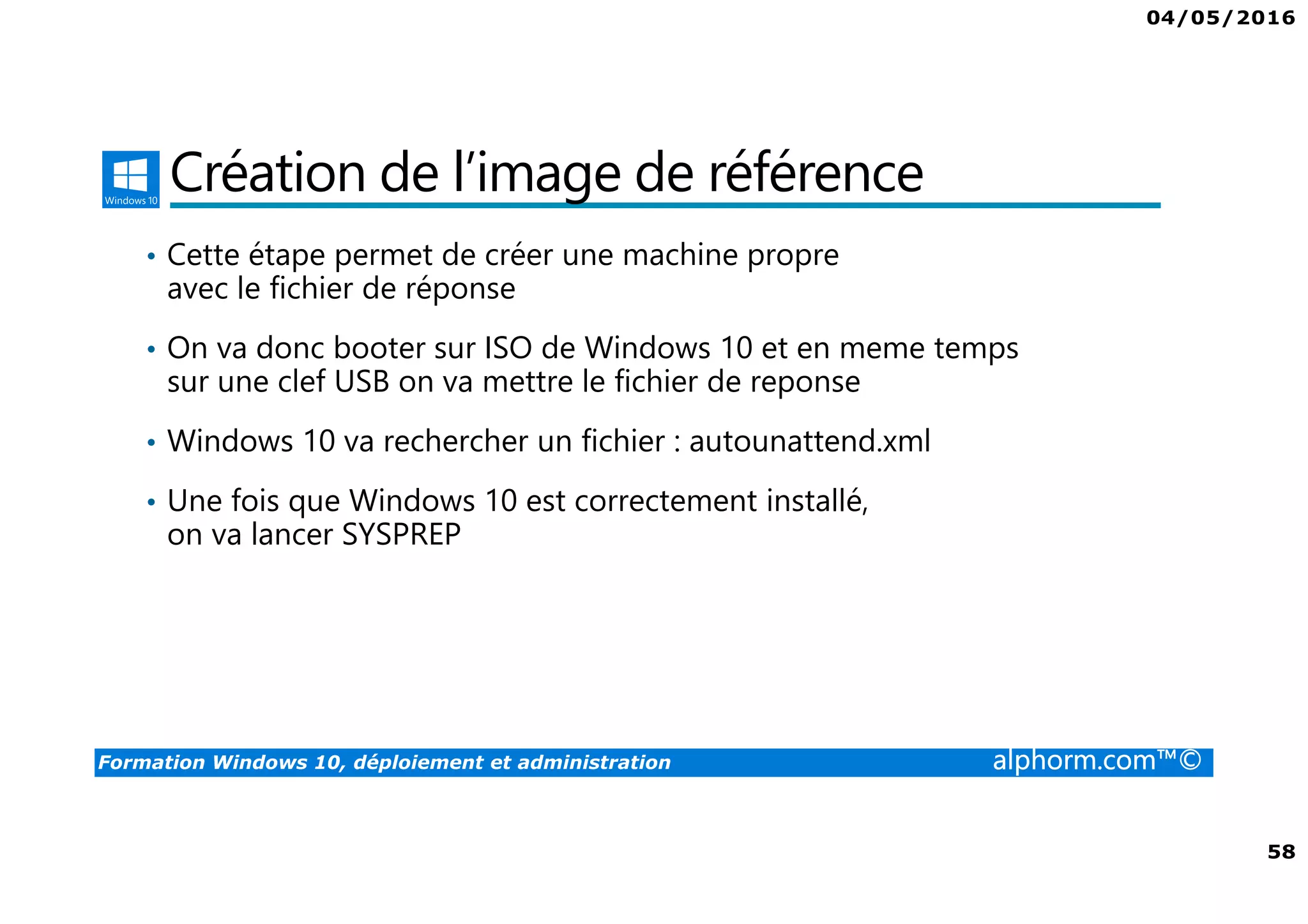 04/05/2016
58
Formation Windows 10, déploiement et administration alphorm.com™©
Création de l’image de référence
• Cette étape permet de créer une machine propre
avec le fichier de réponse
• On va donc booter sur ISO de Windows 10 et en meme temps
sur une clef USB on va mettre le fichier de reponse
• Windows 10 va rechercher un fichier : autounattend.xml
• Une fois que Windows 10 est correctement installé,
on va lancer SYSPREP
 