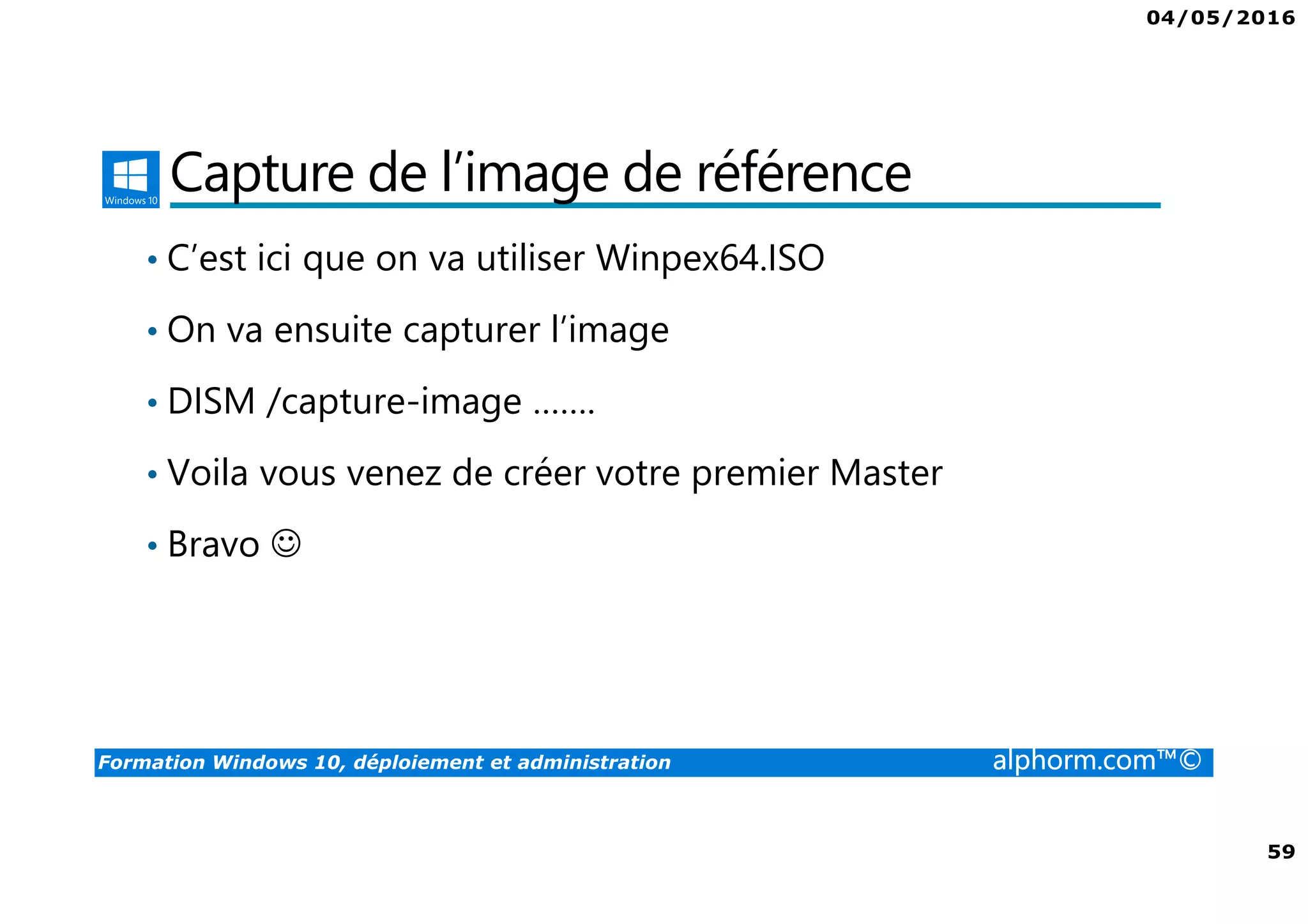 04/05/2016
59
Formation Windows 10, déploiement et administration alphorm.com™©
Capture de l’image de référence
• C’est ici que on va utiliser Winpex64.ISO
• On va ensuite capturer l’image
• DISM /capture-image …….
• Voila vous venez de créer votre premier Master
• Bravo ☺
 