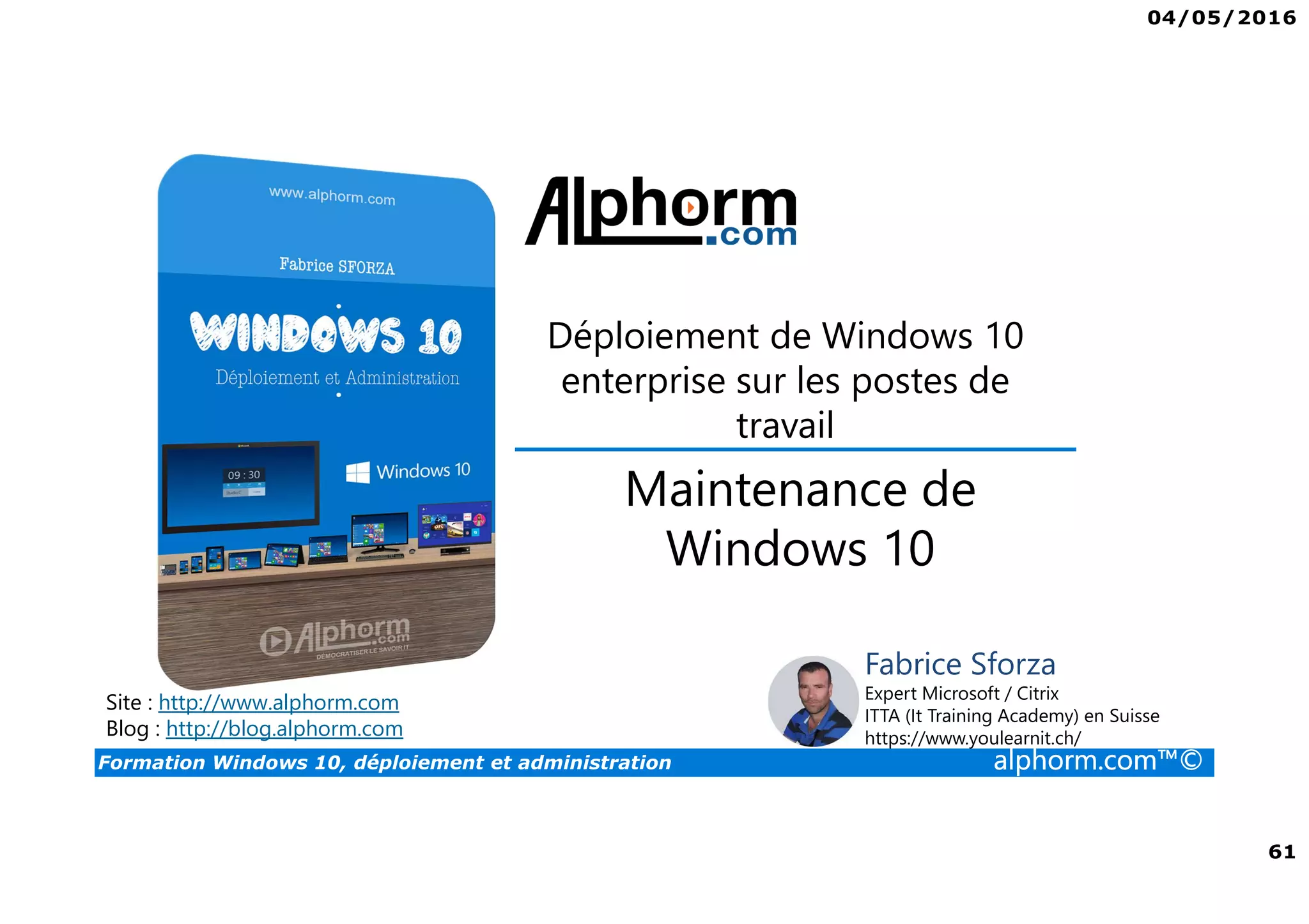 04/05/2016
61
Formation Windows 10, déploiement et administration alphorm.com™©
Déploiement de Windows 10
enterprise sur les postes de
travail
Site : http://www.alphorm.com
Blog : http://blog.alphorm.com
Fabrice Sforza
Expert Microsoft / Citrix
ITTA (It Training Academy) en Suisse
https://www.youlearnit.ch/
Maintenance de
Windows 10
 