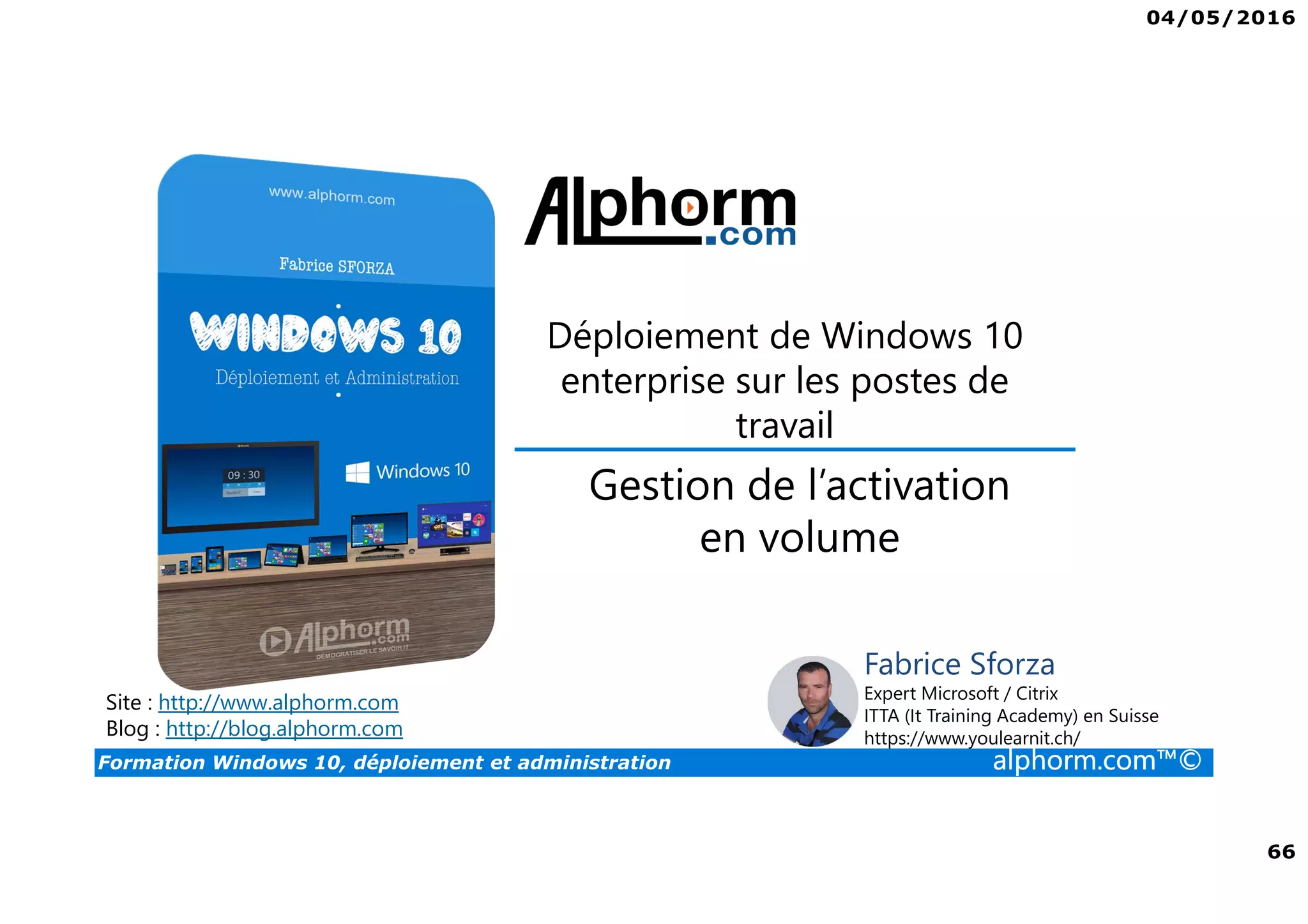 04/05/2016
66
Formation Windows 10, déploiement et administration alphorm.com™©
Déploiement de Windows 10
enterprise sur les postes de
travail
Site : http://www.alphorm.com
Blog : http://blog.alphorm.com
Fabrice Sforza
Expert Microsoft / Citrix
ITTA (It Training Academy) en Suisse
https://www.youlearnit.ch/
Gestion de l’activation
en volume
 