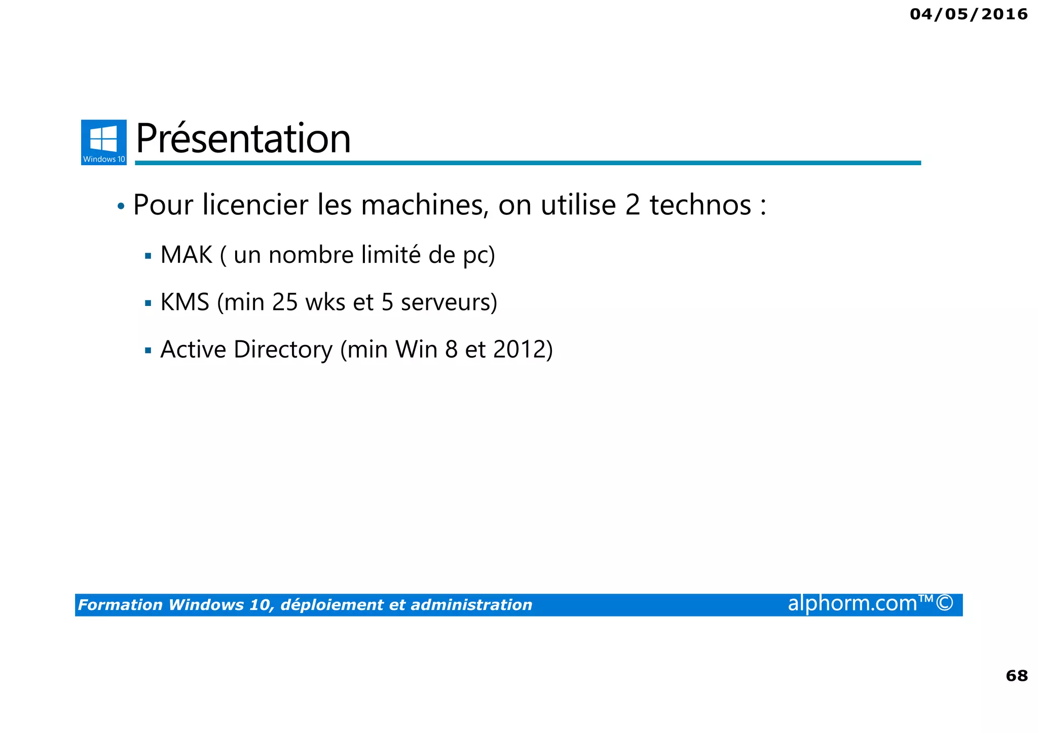 04/05/2016
68
Formation Windows 10, déploiement et administration alphorm.com™©
Présentation
• Pour licencier les machines, on utilise 2 technos :
MAK ( un nombre limité de pc)
KMS (min 25 wks et 5 serveurs)
Active Directory (min Win 8 et 2012)
 